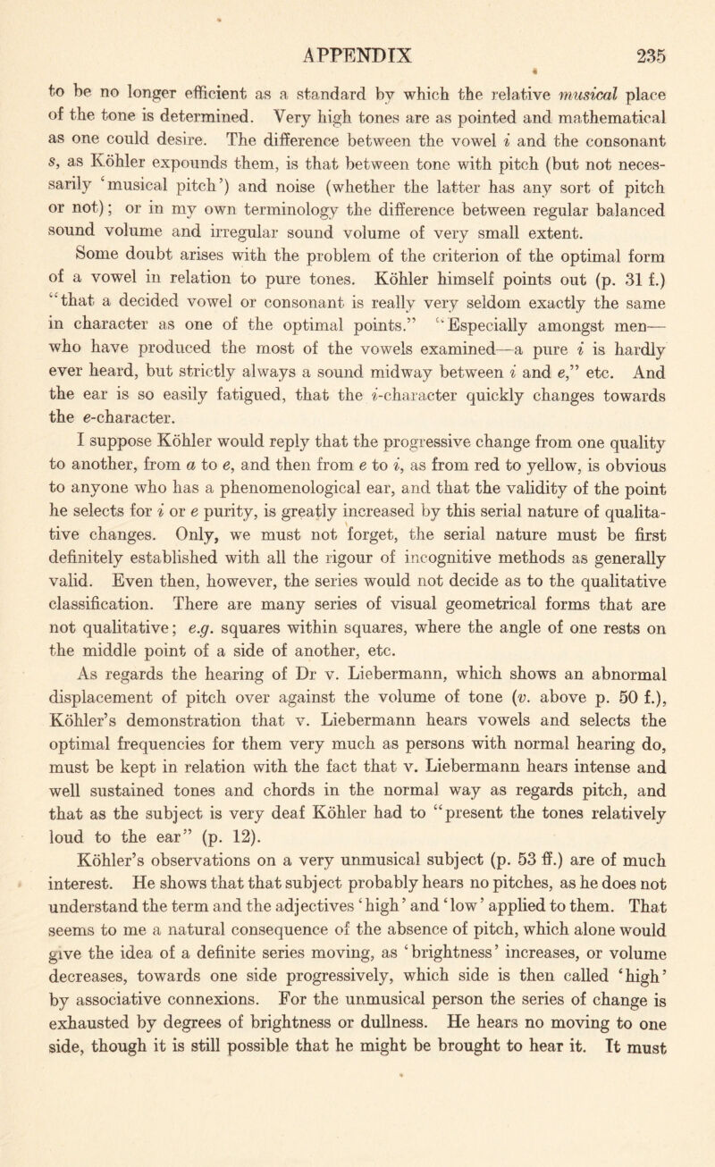 to be no longer efficient as a standard by which the relative musical place of the tone is determined. Very high tones are as pointed and mathematical as one could desire. The difference between the vowel i and the consonant st as Kohler expounds them, is that between tone with pitch (but not neces¬ sarily ‘musical pitch’) and noise (whether the latter has any sort of pitch or not); or in my own terminology the difference between regular balanced sound volume and irregular sound volume of very small extent. Some doubt arises with the problem of the criterion of the optimal form of a vowel in relation to pure tones. Kohler himself points out (p. 31 f.) “that a decided vowel or consonant is really very seldom exactly the same in character as one of the optimal points.” ‘'Especially amongst men— who have produced the most of the vowels examined—a pure i is hardly ever heard, but strictly always a sound midway between i and e,” etc. And the ear is so easily fatigued, that the ^-character quickly changes towards the e-character. I suppose Kohler would reply that the progressive change from one quality to another, from a to e, and then from e to i, as from red to yellow, is obvious to anyone who has a phenomenological ear, and that the validity of the point he selects for i or e purity, is greatly increased by this serial nature of qualita¬ tive changes. Only, we must not forget, the serial nature must be first definitely established with all the rigour of ineognitive methods as generally valid. Even then, however, the series would not decide as to the qualitative classification. There are many series of visual geometrical forms that are not qualitative; e.g. squares within squares, where the angle of one rests on the middle point of a side of another, etc. As regards the hearing of Dr v. Liebermann, which shows an abnormal displacement of pitch over against the volume of tone (v. above p. 50 f.), Kohler’s demonstration that v. Liebermann hears vowels and selects the optimal frequencies for them very much as persons with normal hearing do, must be kept in relation with the fact that v. Liebermann hears intense and well sustained tones and chords in the normal way as regards pitch, and that as the subject is very deaf Kohler had to “present the tones relatively loud to the ear” (p. 12). Kohler’s observations on a very unmusical subject (p. 53 ff.) are of much interest. He shows that that subject probably hears no pitches, as he does not understand the term and the adjectives ‘ high ’ and4 low ’ applied to them. That seems to me a natural consequence of the absence of pitch, which alone would give the idea of a definite series moving, as ‘brightness’ increases, or volume decreases, towards one side progressively, which side is then called ‘high’ by associative connexions. For the unmusical person the series of change is exhausted by degrees of brightness or dullness. He hears no moving to one side, though it is still possible that he might be brought to hear it. It must