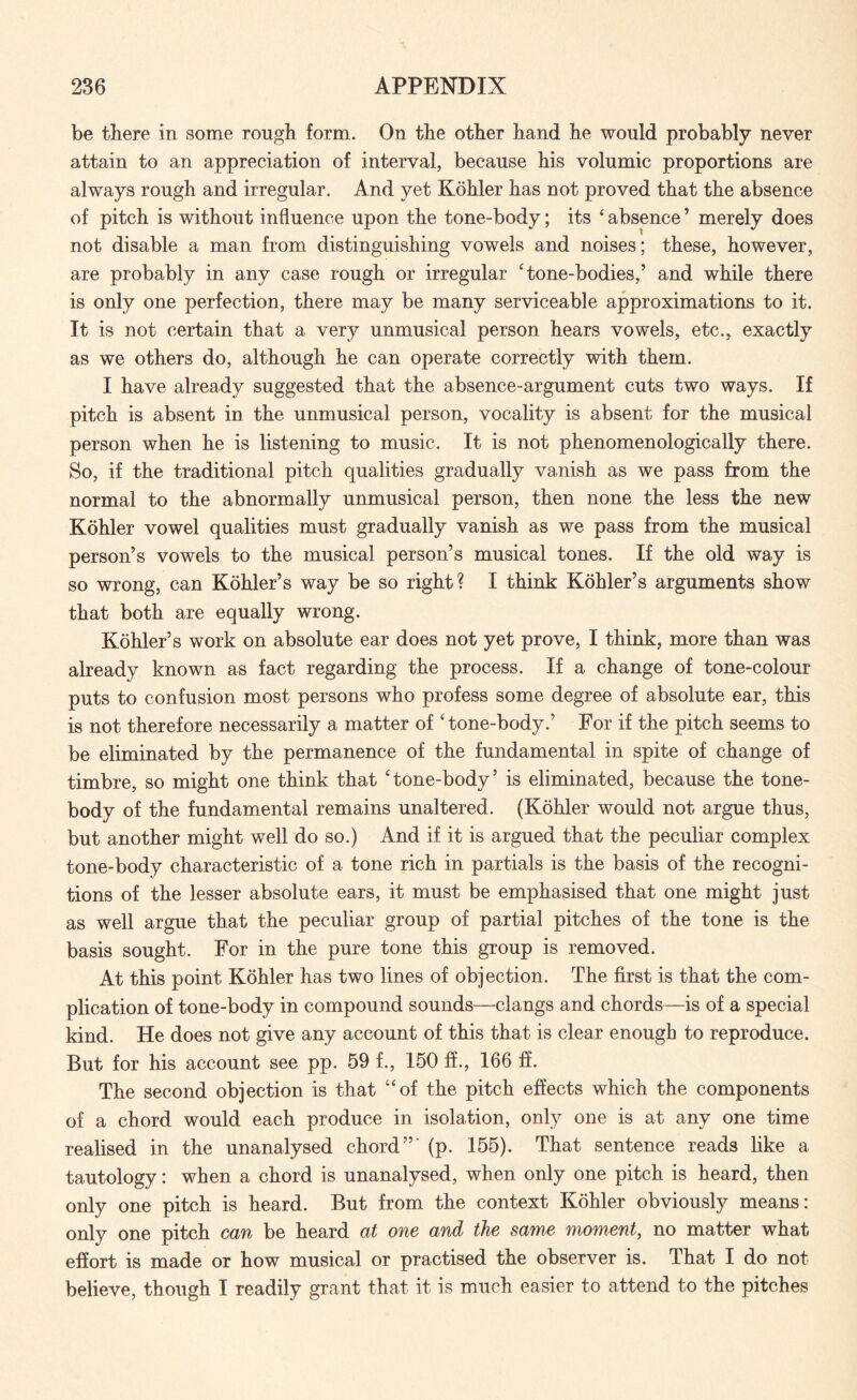 be there in some rough form. On the other hand he would probably never attain to an appreciation of interval, because his volumic proportions are always rough and irregular. And yet Kohler has not proved that the absence of pitch is without influence upon the tone-body; its ‘ absence ’ merely does not disable a man from distinguishing vowels and noises; these, however, are probably in any case rough or irregular ‘tone-bodies,’ and while there is only one perfection, there may be many serviceable approximations to it. It is not certain that a very unmusical person hears vowels, etc., exactly as we others do, although he can operate correctly with them. I have already suggested that the absence-argument cuts two ways. If pitch is absent in the unmusical person, vocality is absent for the musical person when he is listening to music. It is not phenomenologically there. So, if the traditional pitch qualities gradually vanish as we pass from the normal to the abnormally unmusical person, then none the less the new Kohler vowel qualities must gradually vanish as we pass from the musical person’s vowels to the musical person’s musical tones. If the old way is so wrong, can Kohler’s way be so right? I think Kohler’s arguments show that both are equally wrong. Kohler’s work on absolute ear does not yet prove, I think, more than was already known as fact regarding the process. If a change of tone-colour puts to confusion most persons who profess some degree of absolute ear, this is not therefore necessarily a matter of ‘tone-body.’ For if the pitch seems to be eliminated by the permanence of the fundamental in spite of change of timbre, so might one think that ‘tone-body’ is eliminated, because the tone- body of the fundamental remains unaltered. (Kohler would not argue thus, but another might well do so.) And if it is argued that the peculiar complex tone-body characteristic of a tone rich in partials is the basis of the recogni¬ tions of the lesser absolute ears, it must be emphasised that one might just as well argue that the peculiar group of partial pitches of the tone is the basis sought. For in the pure tone this group is removed. At this point Kohler has two lines of objection. The first is that the com¬ plication of tone-body in compound sounds—clangs and chords—is of a special kind. He does not give any account of this that is clear enough to reproduce. But for his account see pp. 59 f., 150 ff., 166 ff. The second objection is that “of the pitch effects which the components of a chord would each produce in isolation, only one is at any one time realised in the unanalysed chord”' (p. 155). That sentence reads like a tautology: when a chord is unanalysed, when only one pitch is heard, then only one pitch is heard. But from the context Kohler obviously means: only one pitch can be heard at one and the same moment, no matter what effort is made or how musical or practised the observer is. That I do not believe, though I readily grant that it is much easier to attend to the pitches