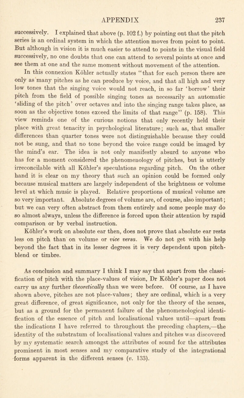 successively. I explained that above (p. 102 f.) by pointing out that the pitch series is an ordinal system in which the attention moves from point to point. But although in vision it is much easier to attend to points in the visual field successively, no one doubts that one can attend to several points at once and see them at one and the same moment without movement of the attention. In this connexion Kohler actually states “that for each person there are only as many pitches as he can produce by voice, and that all high and very low tones that the singing voice would not reach, in so far ‘borrow’ their pitch from the field of possible singing tones as necessarily an automatic ‘sliding of the pitch’ over octaves and into the singing range takes place, as soon as the objective tones exceed the limits of that range” (p. 158). This view reminds one of the curious notions that only recently held their place with great tenacity in psychological literature; such as, that smaller differences than quarter tones were not distinguishable because they could not be sung, and that no tone beyond the voice range could be imaged by the mind’s ear. The idea is not only manifestly absurd to anyone who has for a moment considered the phenomenology of pitches, but is utterly irreconcilable with all Kohler’s speculations regarding pitch. On the other hand it is clear on my theory that such an opinion could be formed only because musical matters are largely independent of the brightness or volume level at which music is played. Relative proportions of musical volume are so very important. Absolute degrees of volume are, of course, also important; but we can very often abstract from them entirely and some people may do so almost always, unless the difference is forced upon their attention by rapid comparison or by verbal instruction. Kohler’s work on absolute ear then, does not prove that absolute ear rests less on pitch than on volume or vice versa. We do not get with his help beyond the fact that in its lesser degrees it is very dependent upon pitch- blend or timbre. As conclusion and summary I think I may say that apart from the classi¬ fication of pitch with the place-values of vision, Dr Kohler’s paper does not carry us any further theoretically than we were before. Of course, as I have shown above, pitches are not place-values; they are ordinal, which is a very great difference, of great significance, not only for the theory of the senses, but as a ground for the permanent failure of the phenomenological identi¬ fication of the essence of pitch and localisational values until—apart from the indications I have referred to throughout the preceding chapters,—the identity of the substratum of localisational values and pitches was discovered by my systematic search amongst the attributes of sound for the attributes prominent in most senses and my comparative study of the integrational forms apparent in the different senses (v. 133).