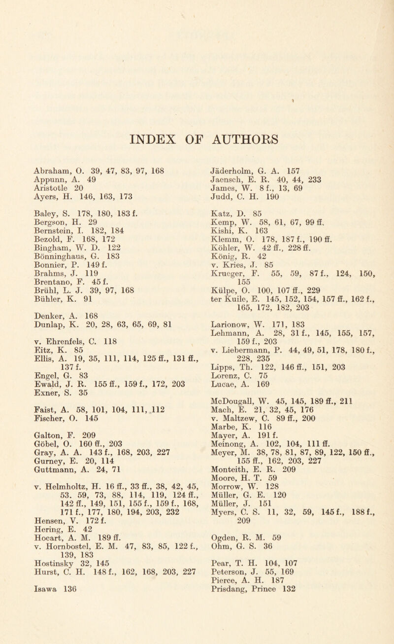 INDEX OF AUTHORS Abraham, 0. 39, 47, 83, 97, 168 Appunn, A. 49 Aristotle 20 Ayers, H. 146, 163, 173 Baley, S. 178, 180, 183 f. Bergson, H. 29 Bernstein, I. 182, 184 Bezold, F. 168, 172 Bingham, W. D. 122 Bonninghaus, G. 183 Bonnier, P. 149 f. Brahms, J. 119 Brentano, F. 45 f. Briihl, L. J. 39, 97, 168 Biihler, K. 91 Denker, A. 168 Dunlap, K. 20, 28, 63, 65, 69, 81 v. Ehrenfels, C. 118 Eitz, K. 85 Ellis, A. 19, 35, 111, 114, 125 ff., 131 ff., 137 f. Engel, G. 83 Ewald, J. R. 155 ff., 159 f., 172, 203 Exner, S. 35 Faist, A. 58, 101, 104, 111, 112 Fischer, O. 145 Galton, F. 209 Gobel, O. 160 ff., 203 Gray, A. A. 143 f., 168, 203, 227 Gurney, E. 20, 114 Guttmann, A. 24, 71 v. Helmholtz, H. 16 ff., 33 ff., 38, 42, 45, 53. 59, 73, 88, 114. 119, 124 ff., 142 ff., 149, 151, 155 f., 159 f., 168, 171 f., 177, 180, 194, 203, 232 Hensen, V. 172 f. Hering, E. 42 Hocart, A. M. 189 ff. v. Hornbostel, E. M. 47, 83, 85, 122 f., 139, 183 Hostinsky 32, 145 Hurst, C. H. 148 f., 162, 168, 203, 227 Isawa 136 Jaderholm, G. A. 157 Jaensch, E. R. 40, 44, 233 James, W. 8 f., 13, 69 Judd, C. H. 190 Katz, D. 85 Kemp, W. 58, 61, 67, 99 ff. Kishi, K. 163 Klemm, 0. 178, 187 f., 190 ff. Kohler, W. 42 ff., 228ff. Konig, R. 42 y. Kries, J. 85 Krueger, F. 55, 59, 87 f., 124, 150 155 Kiilpe, 0. 100, 107 ff., 229 ter Kuile, E. 145, 152, 154, 157 ff., 162 f. 165, 172, 182, 203 Larionow, W. 171, 183 Lehmann, A. 28, 31 f., 145, 155, 157 159 f., 203 y. Liebermann, P. 44, 49, 51, 178, 180f. 228 235 Lipps, Th. 122, 146 ff., 151, 203 Lorenz, C. 75 Lucae, A. 169 McDougall, W. 45, 145, 189 ff., 211 Mach, E. 21, 32, 45, 176 v. Maltzew, C. 89 ff., 200 Marbe, K. 116 Mayer, A. 191 f. Meinong, A. 102, 104, 111 ff. Meyer, M. 38, 78, 81, 87, 89, 122, 150 ff. 155 ff., 162, 203, 227 Monteith, E. R. 209 Moore, H. T. 59 Morrow, W. 128 Muller, G. E. 120 Muller, J. 151 Myers, C. S. 11, 32, 59, 145 f., 188 f. 209 Ogden. R. M. 59 Ohm, G. S. 36 Pear, T. H. 104, 107 Peterson, J. 55, 169 Pierce, A. H. 187 Prisdang, Prince 132