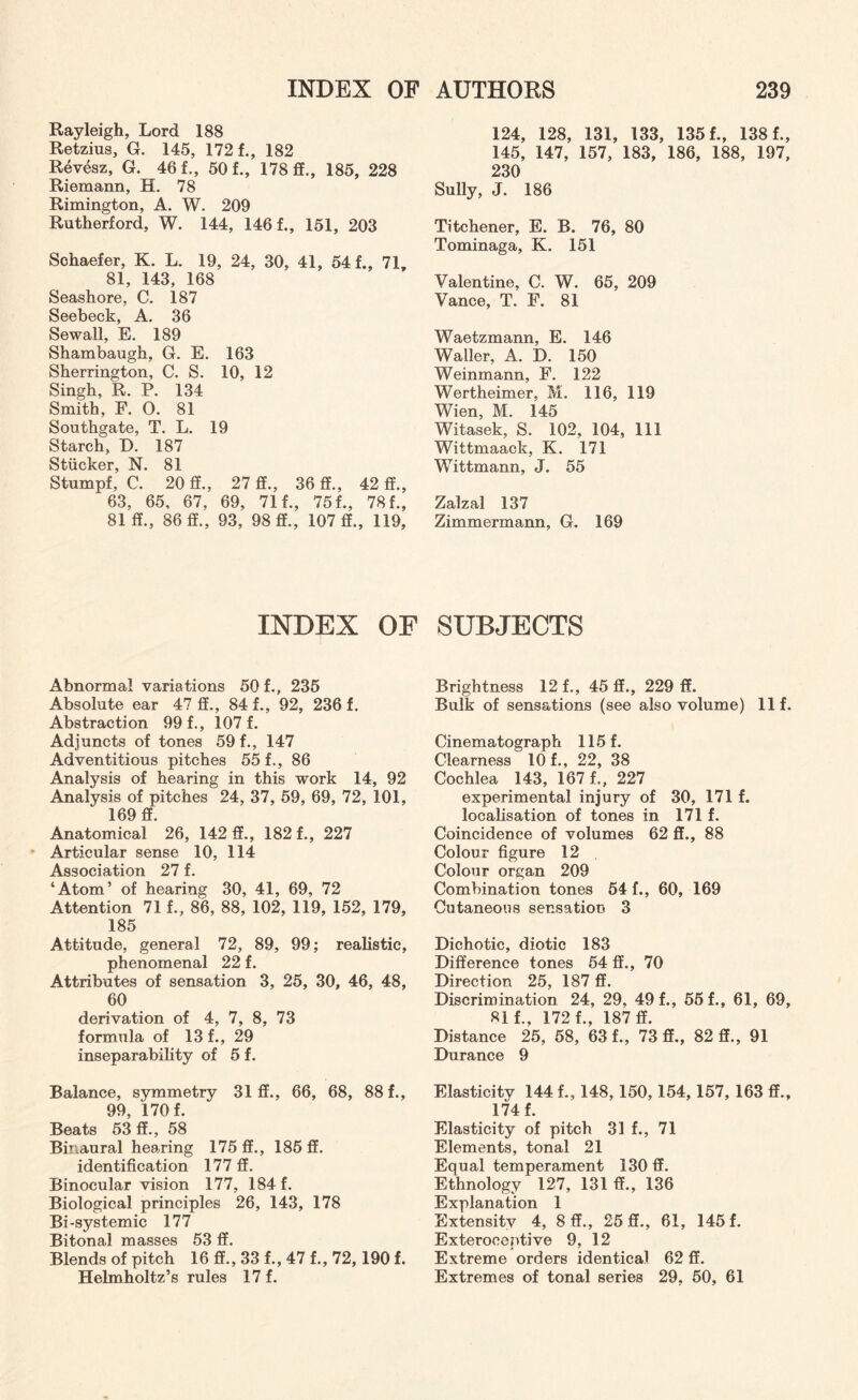 Rayleigh, Lord 188 Retzius, G. 145, 172 f., 182 Revesz, G. 46 f., 50 f., 178 ff., 185, 228 Riemann, H. 78 Rimington, A. W. 209 Rutherford, W. 144, 1461, 151, 203 Sohaefer, K. L. 19, 24, 30, 41, 541, 71, 81, 143, 168 Seashore, C. 187 Seebeck, A. 36 Sewall, E. 189 Shambaugh, G. E. 163 Sherrington, C. S. 10, 12 Singh, R. P. 134 Smith, F. O. 81 Southgate, T. L. 19 Starch, D. 187 Stiicker, N. 81 Stumpf, C. 20 ff., 27 ff., 36 ff., 42 ff., 63, 65, 67, 69, 711, 751, 781, 81 ff., 86 ff., 93, 98 ff., 107 ff., 119, INDEX OF Abnormal variations 50 1, 235 Absolute ear 47 ff., 84 1, 92, 236 f. Abstraction 991, 1071 Adjuncts of tones 591, 147 Adventitious pitches 551, 86 Analysis of hearing in this work 14, 92 Analysis of pitches 24, 37, 59, 69, 72, 101, 169 ff. Anatomical 26, 142 ff., 1821, 227 Articular sense 10, 114 Association 27 f. ‘Atom’ of hearing 30, 41, 69, 72 Attention 711, 86, 88, 102, 119, 152, 179, 185 Attitude, general 72, 89, 99; realistic, phenomenal 22 f. Attributes of sensation 3, 25, 30, 46, 48, 60 derivation of 4, 7, 8, 73 formula of 13 1, 29 inseparability of 5 f. Balance, symmetry 31 ff., 66, 68, 881, 99 170 f Beats 53 ff., 58 Binaural hearing 175 ff., 185 ff. identification 177 ff. Binocular vision 177, 184 f. Biological principles 26, 143, 178 Bi-systemic 177 Bitonal masses 53 ff. Blends of pitch 16 ff., 33 f., 47 f., 72, 190 f. Helmholtz’s rules 17 f. 124, 128, 131, 133, 135 f., 138 f., 145, 147, 157, 183, 186, 188, 197, 230 Sully, J. 186 Titchener, E. B. 76, 80 Tominaga, K. 151 Valentine, C. W. 65, 209 Vance, T. F. 81 Waetzmann, E. 146 Waller, A. D. 150 Weinmann, F. 122 Wertheimer, M. 116, 119 Wien, M. 145 Witasek, S. 102, 104, 111 Wittmaack, K. 171 Wittmann, J. 55 Zalzal 137 Zimmermann, G. 169 SUBJECTS Brightness 12 f., 45 ff., 229 ff. Bulk of sensations (see also volume) Ilf. Cinematograph 115 f. Clearness 10 f., 22, 38 Cochlea 143, 167 L, 227 experimental injury of 30, 171 f. localisation of tones in 171 f. Coincidence of volumes 62 ff., 88 Colour figure 12 Colour organ 209 Combination tones 54 f., 60, 169 Cutaneous sensation 3 Dichotic, diotic 183 Difference tones 54 ff., 70 Direction 25, 187 ff. Discrimination 24, 29, 49 f., 55 f., 61, 69, 81 f., 172 f., 187 ff. Distance 25, 58, 63 f., 73 ff., 82 ff., 91 Durance 9 Elasticity 144 f., 148,150,154,157, 163 ff., 174 f. Elasticity of pitch 31 f., 71 Elements, tonal 21 Equal temperament 130 ff. Ethnology 127, 131 ff., 136 Explanation 1 Extensitv 4, 8 ff., 25 ff., 61, 145 f. Exteroceptive 9, 12 Extreme orders identical 62 ff. Extremes of tonal series 29, 50, 61