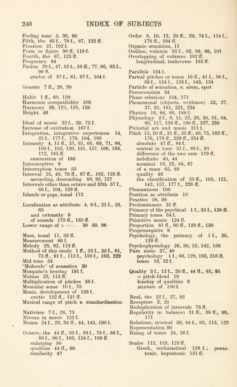 Feeling tone 5, 50, 60 Fifth, the 65 f., 78 f., 87, 125 ff. Fixation 21, 102 f. Form or figure 90 ff, 118 f. Fourth, the 67, 125 ff. Frequency 94 Fusion 29 f., 47, 52 f., 56 ff., 77, 86, 93 f., 99 ff. grades of 57 f., 61, 67 f., 104 f. Genetic 7 ff., 26, 30 Habit 1 ff., 60, 139 Harmonic compatibility 106 Harmony 39, 123, 128, 139 Height 46 Ideal of music 33 f., 39, 72 f. Increase of excitation 167 f. Integration, integrative experiences 14, 25 f., 177 f., 179, 184, 186 . Intensity 4, 11 ff., 31, 61, 66, 69, 71, 86, 100 f., 102, 120, 151, 157, 166, 168, 172, 185 ff. summation of 185 Interoceptive 9 Interruption tones 55 Interval 25, 49, 76 ff., 87 ff., 102, 125 ff. ascending, descending 89, 93, 127 Intervals other than octave and fifth 57 f.. 66 f., 104, 129 ff. Islands or gaps, tonal 172 Localisation as attribute 4, 6f., 21 f., 25, 65 and extensity 8 of sounds 175 ff., 185 ff. Lower range of ii w s : „ 30 50, 96 Mass, tonal 11, 53 ff. Measurement 66 f. Melody 25, 92, 113 ff. Method of this study 1 ff., 22 f., 35 f., 61, 73 ff., 91 f., 113 f., 159 f., 162, 229 Mid tone 54 ‘Molecule’ of sensation 30 Mosquito’s hearing 191 f. Motion 25, 113 ff. Multiplication of pitches 55 f. Muscular sense 10 f., 75 Music, development of 138 f. exotic 122 ff., 131 ff. Musical range of pitch v. standardisation Nativism 7 f., 28, 73 Niveau in music 122 f. Noises 24 f., 29, 34 ff., 44, 145, 190 f. Octave, the 44 ff., 63 f., 69 f., 78 f., 86 f., 89 f., 96 f., 102, 124 f., 169 ff. enlarging 50 qualities 44 ff., 60 similarity 47 Order 8, 10, 13, 20 ff., 29, 74 f., 114 f., 176 ff., 184 ff. Organic sensation, 11 Outline, volumic 65 f., 82, 89, 98, 101 Overlapping of volumes 182 ff. longitudinal, transverse 182 ff. Parallels 124 f. Partial pitches or tones 16 ff., 41 f., 56 f., 59 f., 124 f., 128 f., 143, 154 Particle of sensation, v. atom, spot Perseveration 94 Phase relations 154, 171 Phenomenal (objects, evidence) 23, 27, 37, 92, 181, 231, 234 Physics 16, 64, 66, 188 f. Physiology 2f., 9, 11, 22, 26, 30, 51, 54, 60, 117, 139 ff., 180 ff., 227, 230 Pictorial art and music 211 f. Pitch 15, 20 ff., 31 ff., 35 ff., 46, 75, 163 ff., 176, 179 ff., 228 ff., 234 ff. absolute 47 ff., 84 f. central in tone 31 f., 89 f., 91 difference of the two ears 179 ff. indefinite 40, 44 nominal 16, 23, 84, 97 of a mass 65, 89 quality 46 the classification of 20 ff., 102, 121, 142, 157, 177 f., 228 ff. Pleasantness 106 Position as attribute 10 Practice 58, 99 Predominance 31 ff. Primacy of the psychical 1 f., 35 f., 138 ff. Primary tones 54 f. Primitive music 124 ff. Proportion 81 ff., 90 ff., 128 ff., 136 Proprioceptive 9 Psychology, the primacy of If., 35, 139 ff. Psychophysiology 26, 30, 52, 142, 156 Pure noise 37, 40 psychology 1 f., 66, 129, 193, 216 ff. tones 19, 32 f. Quality 3 f., 12 f., 20 ff., 44 ff., 61, 91 = pitch-blend 19 kinship of qualities 9 mixture of 180 f. Real, the 22 f., 37, 92 Receptors 3, 26 Reduplication of intervals 78 ff. Regularity (v. balance) 31 ff., 38 ff., 99, 171 Relations, musical 50, 84 f., 92, 113, 122 Representation 90 Rising of tones 24, 26 f. Scales 113, 119, 123 ff. Greek, ecclesiastical 129 f.; penta¬ tonic, heptatonic 131 ff.