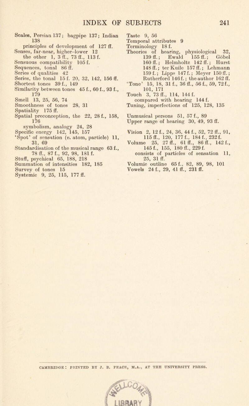 Scales, Persian 137; bagpipe 137; Indian 138 principles of development of 127 ff. Senses, far-near, higher-lower 12 the other 1, 3d., 73 ff., 113 f. Sensuous compatibility 105 f. Sequences, tonal 86 ff. Series of qualities 42 Series, the tonal 15 f. 20, 32, 142, 156 ff. Shortest tones 39 f., 149 Similarity between tones 45 f., 60 f., 93 f., 179 Smell 13, 25, 56, 74 Smoothness of tones 28, 31 Spatiality 175 ff. Spatial preconception, the 22, 28 f., 158, 176 symbolism, analogy 24, 28 Specific energy 142, 145, 157 ‘Spot’ of sensation (v. atom, particle) 11, 31, 69 Standardisation of the musical range 63 f., 78 ff., 87 f., 92, 98, 181 f. Stuff, psychical 65, 188, 218 Summation of intensities 182, 185 Survey of tones 15 Systemic 9, 25, 115, 177 ff. Taste 9, 56 Temporal attributes 9 Terminology 18 f. Theories of hearing, physiological 32, 139 ff.; Ewald 155 ff.; Gobel 160 ff.; Helmholtz 142 ff.; Hurst 148 ff.; ter Kuile 157 ff.; Lehmann 159 f.; Lipps 147 f.; Meyer 150 ff.; Rutherford 146 f.; the author 162 ff. ‘Tone’ 15, 18, 31 f., 36 ff., 56 f., 59, 72f., 101, 171 Touch 3, 73 ff., 114, 144 f. compared with hearing 144 f. Tuning, imperfections of 125, 128, 135 Unmusical persons 51, 57 f., 89 Upper range of hearing 30, 49, 93 ff. Vision 2, 12 f., 24, 36, 44 f., 52, 72 ff., 91, 115 ff., 120, 177 f., 184 f., 232 f. Volume 25, 27 ff., 61 ff., 86 ff., 142 f., 145 f., 155, 180 ff., 229 f. consists of particles of sensation 11, 25 31 ff. Volumic outline 65 f.. 82, 89, 98, 101 Vowels 24 f., 29, 41 ff., 231 ff. CAMBRIDGE : PRINTED BY J. B. PEACE, M.A., AT THE UNIVERSITY PRESS.