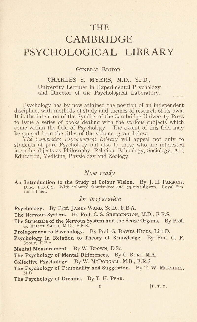THE CAMBRIDGE PSYCHOLOGICAL LIBRARY General Editor: CHARLES S. MYERS, M.D., Sc.D., University Lecturer in Experimental P ychology and Director of the Psychological Laboratory. Psychology has by now attained the position of an independent discipline, with methods of study and themes of research of its own. It is the intention of the Syndics of the Cambridge University Press to issue a series of books dealing with the various subjects which come within the held of Psychology. The extent of this held may be gauged from the titles of the volumes given below. The Cambridge Psychological Library will appeal not only to students of pure Psychology but also to those who are interested in such subjects as Philosophy, Religion, Ethnology, Sociology. Art, Education, Medicine, Physiology and Zoology. Now ready An Introduction to the Study of Colour Vision. By J. H. Parsons, D.Sc., F.R.C.S. With coloured frontispiece and 75 text-figures. Royal 8vo. 12s 6d net. In preparation Psychology. By Prof. James Ward, Sc.D., F.B.A. The Nervous System. By Prof. C. S. Sherrington, M.D., F.R.S. The Structure of the Nervous System and the Sense Organs. By Prof. G. Elliot Smith, M.D., F.R.S. Prolegomena to Psychology. By Prof. G. Dawes Hicks, Litt.D. Psychology in Relation to Theory of Knowledge. By Prof. G. F. Stout, F.B.A. Mental Measurement. By W. Brown, D.Sc. The Psychology of Mental Differences. By C. Burt, M.A. Collective Psychology. By W. McDougall, M.B., F.R.S. The Psychology of Personality and Suggestion. By T. W. Mitchell, M.D. The Psychology of Dreams. By T. H. Pear.