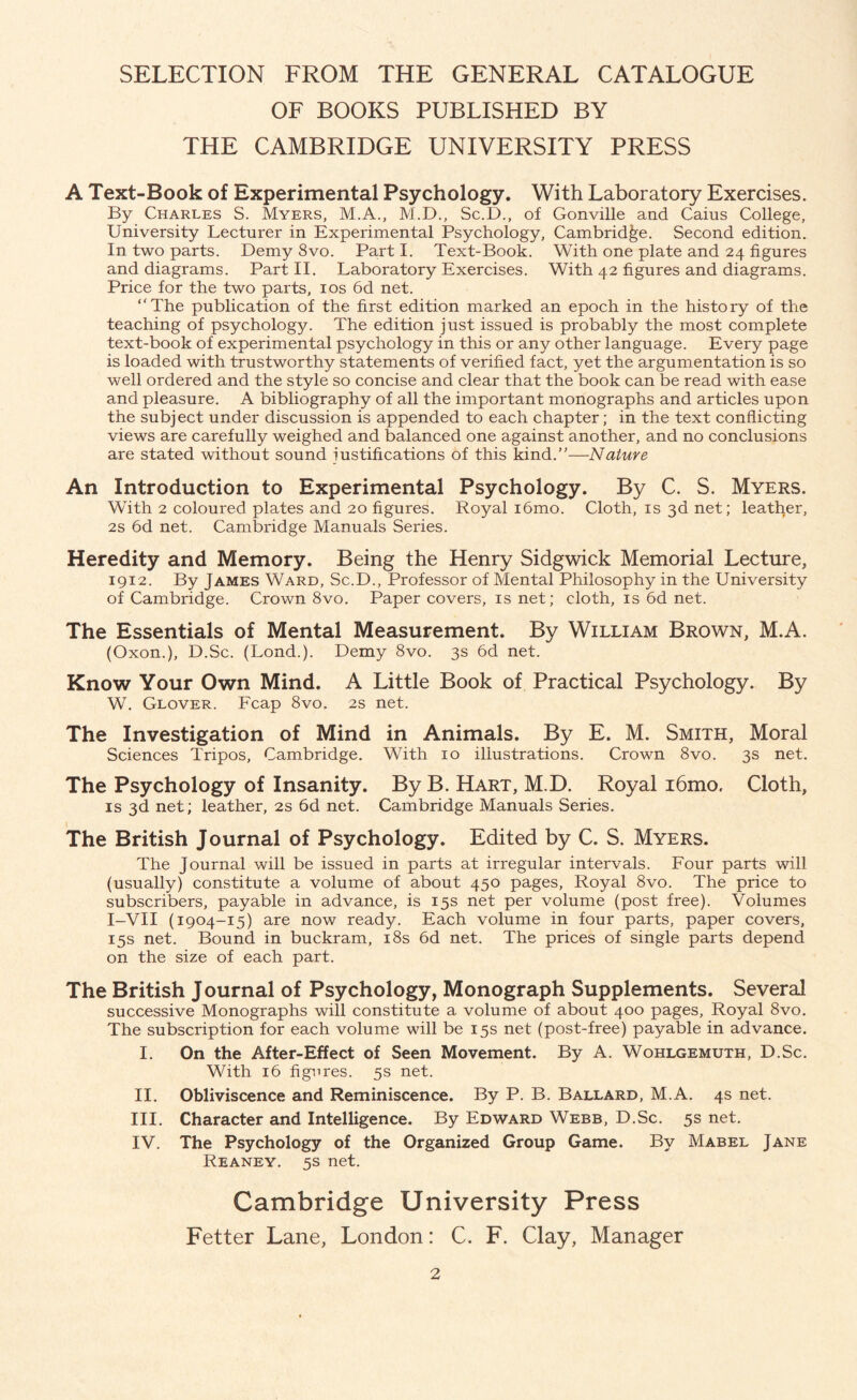 SELECTION FROM THE GENERAL CATALOGUE OF BOOKS PUBLISHED BY THE CAMBRIDGE UNIVERSITY PRESS A Text-Book of Experimental Psychology. With Laboratory Exercises. By Charles S. Myers, M.A., M.D., Sc.D., of Gonville and Caius College, University Lecturer in Experimental Psychology, Cambridge. Second edition. In two parts. Demy 8vo. Part I. Text-Book. With one plate and 24 figures and diagrams. Part II. Laboratory Exercises. With 42 figures and diagrams. Price for the two parts, 10s 6d net. The publication of the first edition marked an epoch in the history of the teaching of psychology. The edition just issued is probably the most complete text-book of experimental psychology in this or any other language. Every page is loaded with trustworthy statements of verified fact, yet the argumentation is so well ordered and the style so concise and clear that the book can be read with ease and pleasure. A bibliography of all the important monographs and articles upon the subject under discussion is appended to each chapter; in the text conflicting views are carefully weighed and balanced one against another, and no conclusions are stated without sound justifications of this kind.—Nature An Introduction to Experimental Psychology. By C. S. Myers. With 2 coloured plates and 20 figures. Royal i6mo. Cloth, is 3d net; leather, 2s 6d net. Cambridge Manuals Series. Heredity and Memory. Being the Henry Sidgwick Memorial Lecture, 1912. By James Ward, Sc.D., Professor of Mental Philosophy in the University of Cambridge. Crown 8vo. Paper covers, is net; cloth, is 6d net. The Essentials of Mental Measurement. By William Brown, M.A. (Oxon.), D.Sc. (Lond.). Demy 8vo. 3s 6d net. Know Your Own Mind. A Little Book of Practical Psychology. By W. Glover. Fcap 8vo. 2s net. The Investigation of Mind in Animals. By E. M. Smith, Moral Sciences Tripos, Cambridge. With 10 illustrations. Crown 8vo. 3s net. The Psychology of Insanity. By B. Hart, M.D. Royal i6mo. Cloth, is 3d net; leather, 2s 6d net. Cambridge Manuals Series. The British Journal of Psychology. Edited by C. S. Myers. The Journal will be issued in parts at irregular intervals. Four parts will (usually) constitute a volume of about 450 pages, Royal 8vo. The price to subscribers, payable in advance, is 15s net per volume (post free). Volumes I-VII (1904-15) are now ready. Each volume in four parts, paper covers, 15s net. Bound in buckram, 18s 6d net. The prices of single parts depend on the size of each part. The British Journal of Psychology, Monograph Supplements. Several successive Monographs will constitute a volume of about 400 pages, Royal 8vo. The subscription for each volume will be 15s net (post-free) payable in advance. I. On the After-Effect of Seen Movement. By A. Wohlgemuth, D.Sc. With 16 figures. 5s net. II. Obliviscence and Reminiscence. By P. B. Ballard, M.A. 4s net. III. Character and Intelligence. By Edward Webb, D.Sc. 5s net. IV. The Psychology of the Organized Group Game. By Mabel Jane Reaney. 5s net. Cambridge University Press Fetter Lane, London: C. F. Clay, Manager