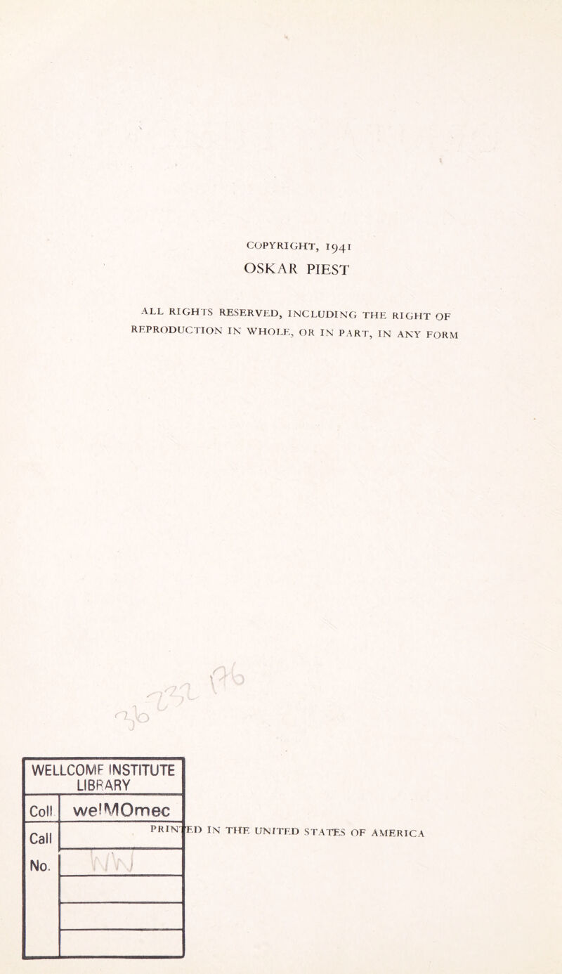 COPYRIGHT, 1941 OSKAR PIEST ALL RIGHTS RESERVED, INCLUDING THE RIGHT OF REPRODUCTION IN WHOLE, OR IN PART, IN ANY FORM WELLCOMF INSTITUTE LIBRARY Coll Call No. weiMOmec PR IN' ED IN THE UNITED STATES OF AMERICA