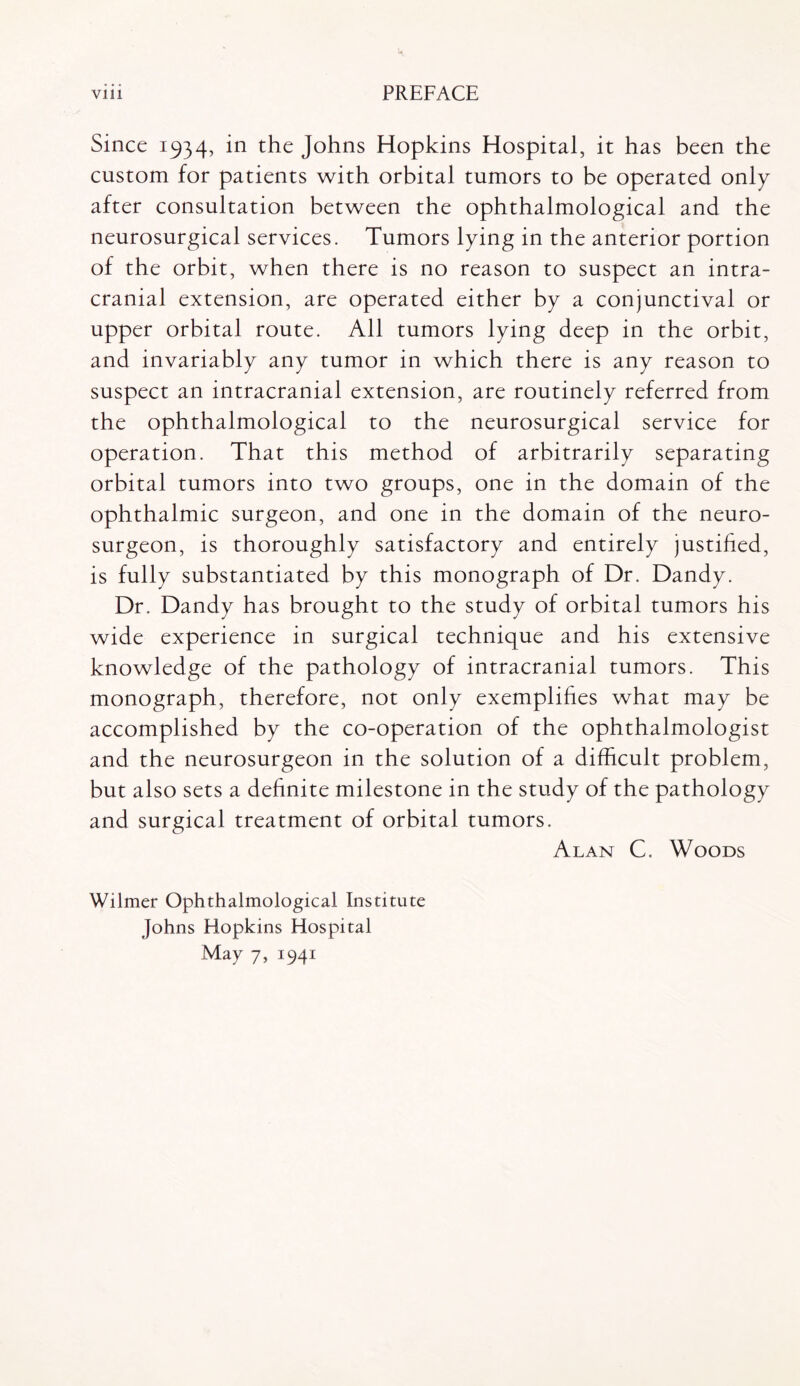 Since 1934, in the Johns Hopkins Hospital, it has been the custom for patients with orbital tumors to be operated only after consultation between the ophthalmological and the neurosurgical services. Tumors lying in the anterior portion of the orbit, when there is no reason to suspect an intra¬ cranial extension, are operated either by a conjunctival or upper orbital route. All tumors lying deep in the orbit, and invariably any tumor in which there is any reason to suspect an intracranial extension, are routinely referred from the ophthalmological to the neurosurgical service for operation. That this method of arbitrarily separating orbital tumors into two groups, one in the domain of the ophthalmic surgeon, and one in the domain of the neuro¬ surgeon, is thoroughly satisfactory and entirely justified, is fully substantiated by this monograph of Dr. Dandy. Dr. Dandy has brought to the study of orbital tumors his wide experience in surgical technique and his extensive knowledge of the pathology of intracranial tumors. This monograph, therefore, not only exemplifies what may be accomplished by the co-operation of the ophthalmologist and the neurosurgeon in the solution of a difficult problem, but also sets a definite milestone in the study of the pathology and surgical treatment of orbital tumors. Alan C. Woods Wilmer Ophthalmological Institute Johns Hopkins Hospital May 7, 1941