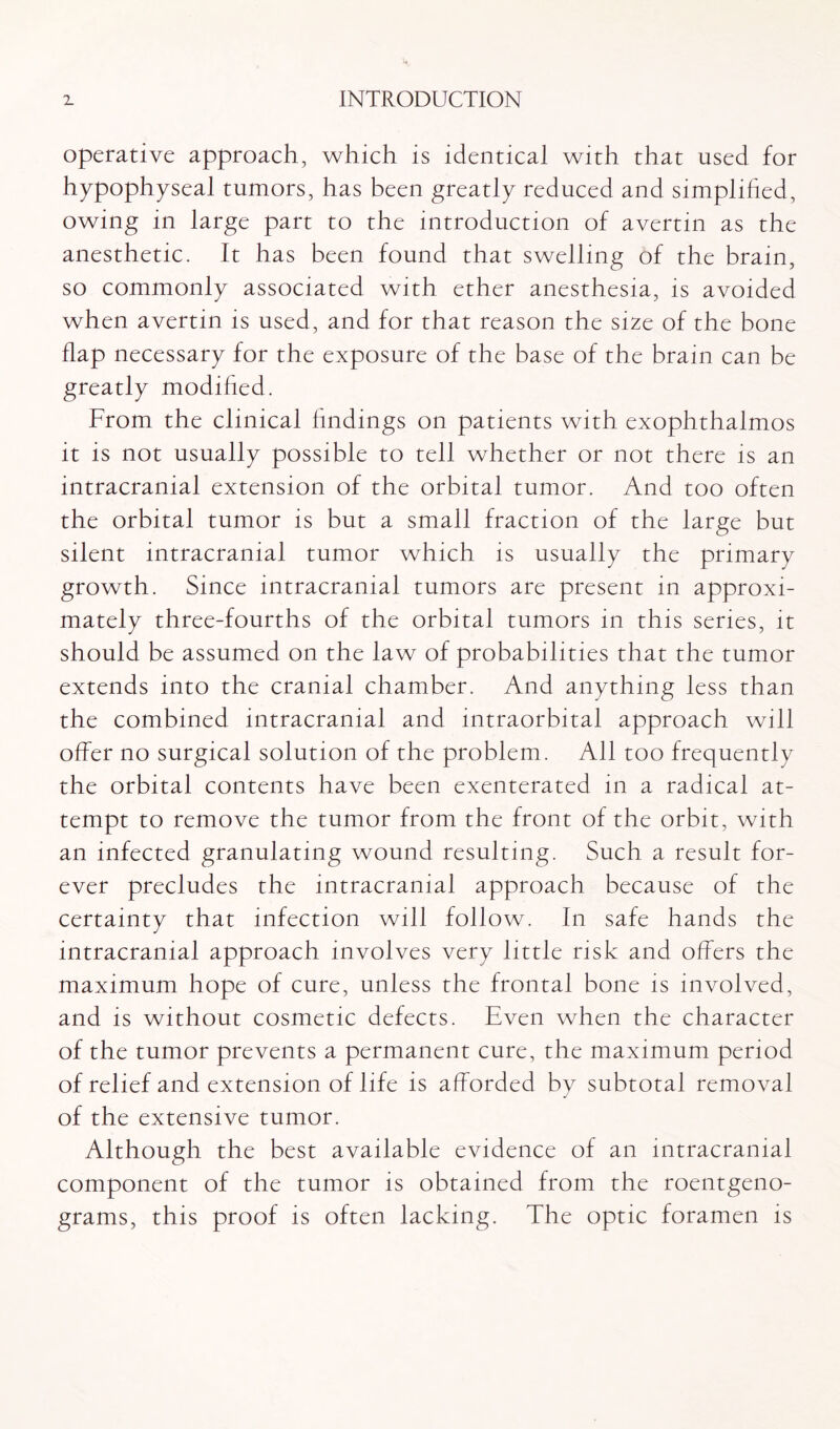 operative approach, which is identical with that used for hypophyseal tumors, has been greatly reduced and simplified, owing in large part to the introduction of avertin as the anesthetic. It has been found that swelling of the brain, so commonly associated with ether anesthesia, is avoided when avertin is used, and for that reason the size of the bone flap necessary for the exposure of the base of the brain can be greatly modified. From the clinical findings on patients with exophthalmos it is not usually possible to tell whether or not there is an intracranial extension of the orbital tumor. And too often the orbital tumor is but a small fraction of the large but silent intracranial tumor which is usually the primary growth. Since intracranial tumors are present in approxi¬ mately three-fourths of the orbital tumors in this series, it should be assumed on the law of probabilities that the tumor extends into the cranial chamber. And anything less than the combined intracranial and intraorbital approach will offer no surgical solution of the problem. All too frequently the orbital contents have been exenterated in a radical at¬ tempt to remove the tumor from the front of the orbit, with an infected granulating wound resulting. Such a result for¬ ever precludes the intracranial approach because of the certainty that infection will follow. In safe hands the intracranial approach involves very little risk and offers the maximum hope of cure, unless the frontal bone is involved, and is without cosmetic defects. Even when the character of the tumor prevents a permanent cure, the maximum period of relief and extension of life is afforded by subtotal removal of the extensive tumor. Although the best available evidence of an intracranial component of the tumor is obtained from the roentgeno¬ grams, this proof is often lacking. The optic foramen is