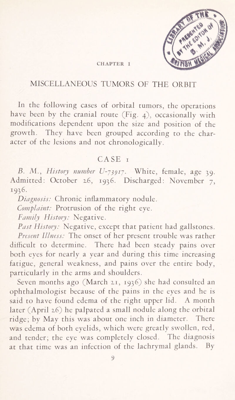 CHAPTER I MISCELLANEOUS TUMORS OL THE ORBIT In the following cases of orbital tumors, the operations have been by the cranial route (Fig. 4), occasionally with modifications dependent upon the size and position of the growth. They have been grouped according to the char¬ acter of the lesions and not chronologically. CASE 1 B. AT, History number U-jjyij. White, female, age 39. Admitted: October 2.6, 1936. Discharged: November 7, 19361 Diagnosis: Chronic inflammatory nodule. Complaint: Protrusion of the right eye. Family History: Negative. Past History: Negative, except that patient had gallstones. Present Illness: The onset of her present trouble was rather difficult to determine. There had been steady pains over both eyes for nearly a year and during this time increasing fatigue, general weakness, and pains over the entire body, particularly in the arms and shoulders. Seven months ago (March 2.1, 1936) she had consulted an ophthalmologist because of the pains in the eyes and he is said to have found edema of the right upper lid. A month later (April 2.6) he palpated a small nodule along the orbital ridge; by May this was about one inch in diameter. There was edema of both eyelids, which were greatly swollen, red, and tender; the eye was completely closed. The diagnosis at that time was an infection of the lachrymal glands. By