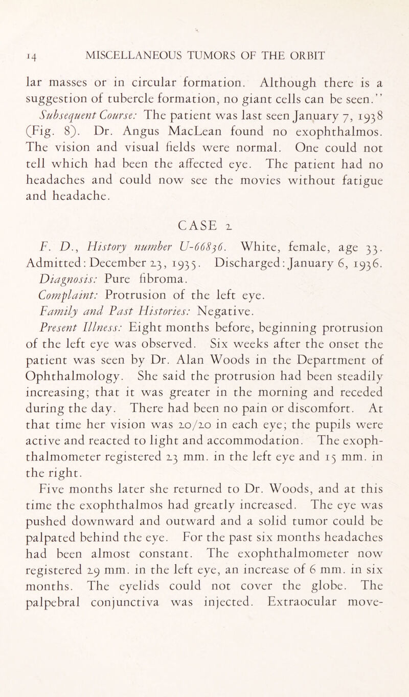 J4 lar masses or in circular formation. Although there is a suggestion of tubercle formation, no giant cells can be seen.” Subsequent Course: The patient was last seen January 7, 1938 (Fig. 8). Dr. Angus MacLean found no exophthalmos. The vision and visual fields were normal. One could not tell which had been the affected eye. The patient had no headaches and could now see the movies without fatigue and headache. CASE x F. D., History number U-66836. White, female, age 33. Admitted: December 2.3, 1935. Discharged: January 6, 1936. Diagnosis: Pure fibroma. Complaint: Protrusion of the left eye. Family and Fast Histories: Negative. Present Illness: Eight months before, beginning protrusion of the left eye was observed. Six weeks after the onset the patient was seen by Dr. Alan Woods in the Department of Ophthalmology. She said the protrusion had been steadily increasing; that it was greater in the morning and receded during the day. There had been no pain or discomfort. At that time her vision was xo/xo in each eye; the pupils were active and reacted to light and accommodation. The exoph¬ thalmometer registered 2.3 mm. in the left eye and 13 mm. in the right. Five months later she returned to Dr. Woods, and at this time the exophthalmos had greatly increased. The eye was pushed downward and outward and a solid tumor could be palpated behind the eye. For the past six months headaches had been almost constant. The exophthalmometer now registered 2.9 mm. in the left eye, an increase of 6 mm. in six months. The eyelids could not cover the globe. The palpebral conjunctiva was injected. Extraocular move-