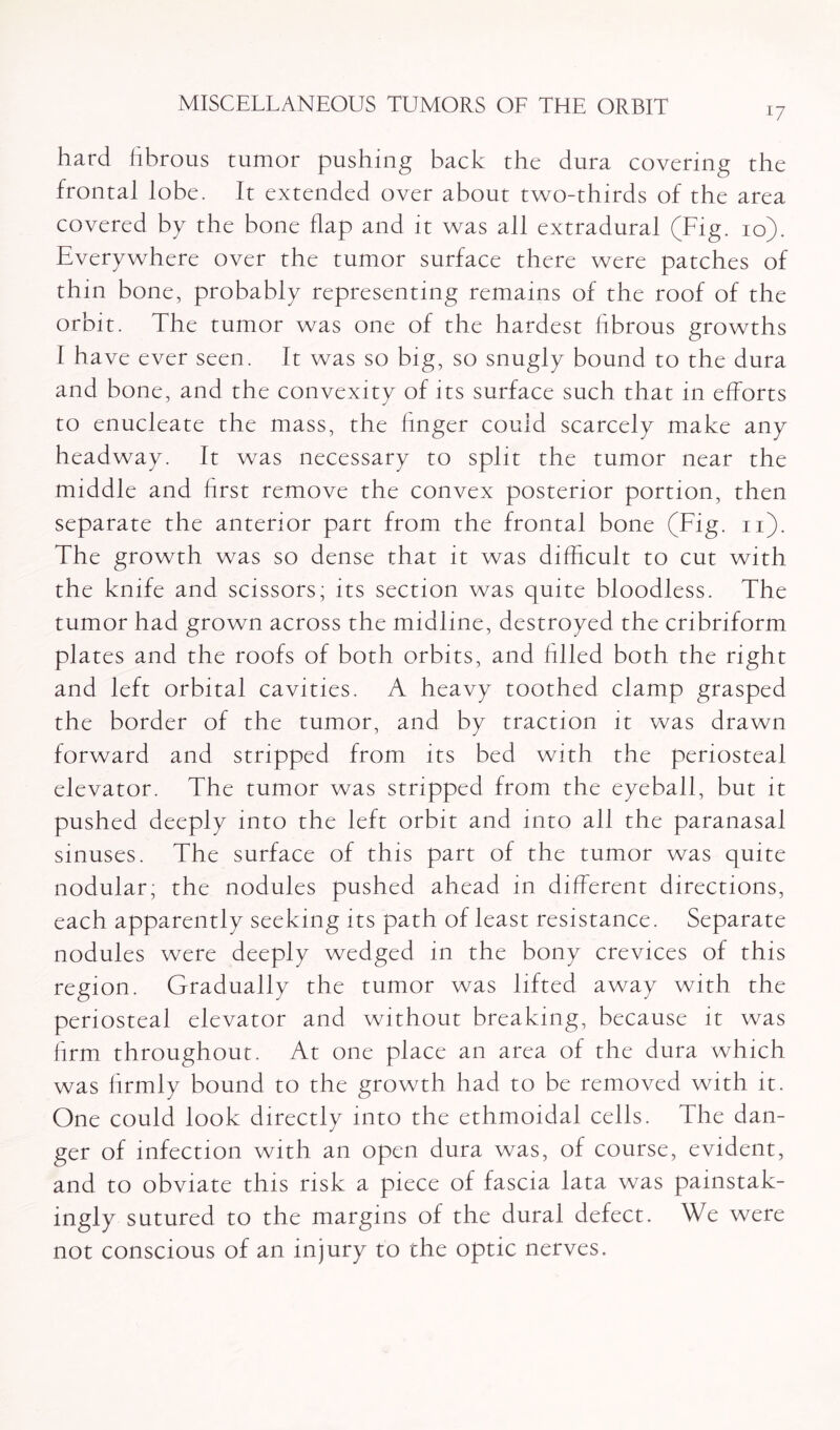 U hard fibrous tumor pushing back the dura covering the frontal lobe. It extended over about two-thirds of the area covered by the bone flap and it was all extradural (Fig. io). Everywhere over the tumor surface there were patches of thin bone, probably representing remains of the roof of the orbit. The tumor was one of the hardest fibrous growths I have ever seen. It was so big, so snugly bound to the dura and bone, and the convexity of its surface such that in efforts to enucleate the mass, the finger could scarcely make any headway. It was necessary to split the tumor near the middle and first remove the convex posterior portion, then separate the anterior part from the frontal bone (Fig. n). The growth was so dense that it was difficult to cut with the knife and scissors; its section was quite bloodless. The tumor had grown across the midline, destroyed the cribriform plates and the roofs of both orbits, and Filed both the right and left orbital cavities. A heavy toothed clamp grasped the border of the tumor, and by traction it was drawn forward and stripped from its bed with the periosteal elevator. The tumor was stripped from the eyeball, but it pushed deeply into the left orbit and into all the paranasal sinuses. The surface of this part of the tumor was quite nodular; the nodules pushed ahead in different directions, each apparently seeking its path of least resistance. Separate nodules were deeply wedged in the bony crevices of this region. Gradually the tumor was lifted away with the periosteal elevator and without breaking, because it was firm throughout. At one place an area of the dura which was Frmly bound to the growth had to be removed with it. One could look directly into the ethmoidal cells. The dan¬ ger of infection with an open dura was, of course, evident, and to obviate this risk a piece of fascia lata was painstak¬ ingly sutured to the margins of the dural defect. We were not conscious of an injury to the optic nerves.
