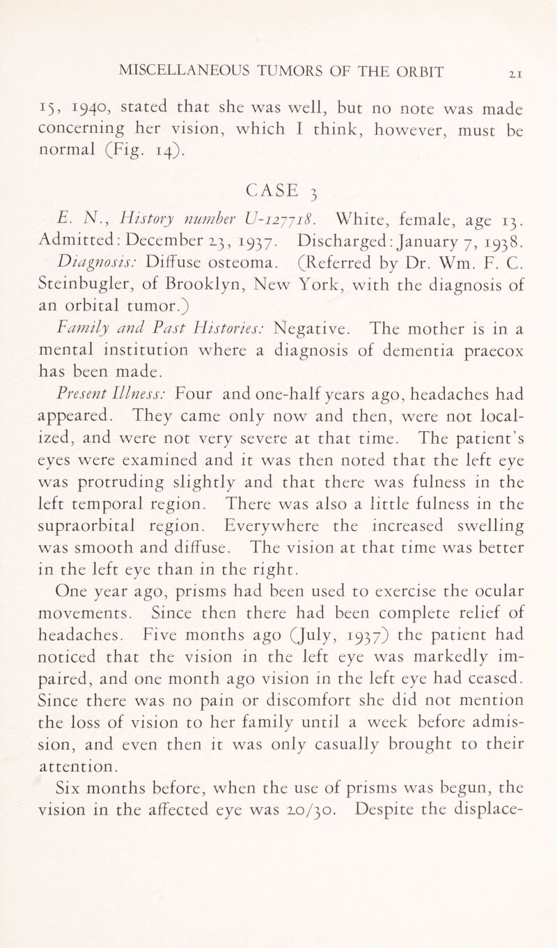 2.1 15, 1940, stated that she was well, but no note was made concerning her vision, which 1 think, however, must be normal (Fig. 14). CASE 3 E. N., History number U-nyyiS. White, female, age 13. Admitted: December 2.3, 1937. Discharged: January 7, 1938. Diagnosis: Diffuse osteoma. (Referred by Dr. Wm. F. C. Steinbugler, of Brooklyn, New York, with the diagnosis of an orbital tumor.) Family and Past Histories: Negative. The mother is in a mental institution where a diagnosis of dementia praecox has been made. Present Illness: Four and one-half years ago, headaches had appeared. They came only now and then, were not local¬ ized, and were not very severe at that time. The patient’s eyes were examined and it was then noted that the left eye was protruding slightly and that there was fulness in the left temporal region. There was also a little fulness in the supraorbital region. Everywhere the increased swelling was smooth and diffuse. The vision at that time was better in the left eye than in the right. One year ago, prisms had been used to exercise the ocular movements. Since then there had been complete relief of headaches. Five months ago (July, 1937) the patient had noticed that the vision in the left eye was markedly im¬ paired, and one month ago vision in the left eye had ceased. Since there was no pain or discomfort she did not mention the loss of vision to her family until a week before admis¬ sion, and even then it was only casually brought to their attention. Six months before, when the use of prisms was begun, the vision in the affected eye was 2.0/30. Despite the displace-