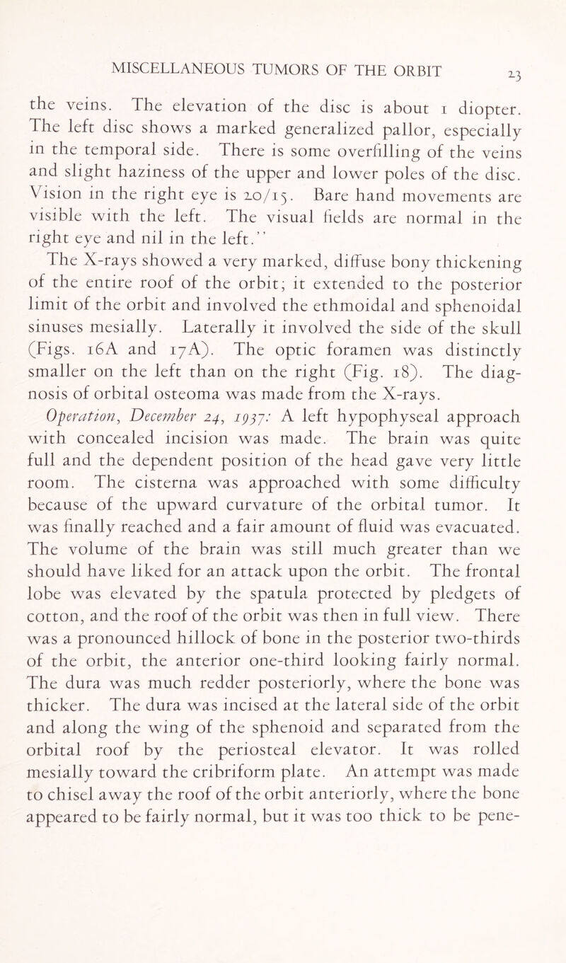 2-3 the veins. The elevation of the disc is about i diopter. The left disc shows a marked generalized pallor, especially m the temporal side. There is some overfilling of the veins and slight haziness of the upper and lower poles of the disc. Vision in the right eye is 2.0/15. Bare hand movements are visible with the left. The visual fields are normal in the right eye and nil in the left.” The X-rays showed a very marked, diffuse bony thickening of the entire roof of the orbit; it extended to the posterior limit of the orbit and involved the ethmoidal and sphenoidal sinuses mesially. Laterally it involved the side of the skull (Figs. 16A and 17A). The optic foramen was distinctly smaller on the left than on the right (Fig. 18). The diag¬ nosis of orbital osteoma was made from the X-rays. Operation, December 24, 1777.' A left hypophyseal approach with concealed incision was made. The brain was quite full and the dependent position of the head gave very little room. The cisterna was approached with some difficulty because of the upward curvature of the orbital tumor. It was finally reached and a fair amount of fluid was evacuated. The volume of the brain was still much greater than we should have liked for an attack upon the orbit. The frontal lobe was elevated by the spatula protected by pledgets of cotton, and the roof of the orbit was then in full view. There was a pronounced hillock of bone in the posterior two-thirds of the orbit, the anterior one-third looking fairly normal. The dura was much redder posteriorly, where the bone was thicker. The dura was incised at the lateral side of the orbit and along the wing of the sphenoid and separated from the orbital roof by the periosteal elevator. It was rolled mesially toward the cribriform plate. An attempt was made to chisel away the roof of the orbit anteriorly, where the bone appeared to be fairly normal, but it was too thick to be pene-