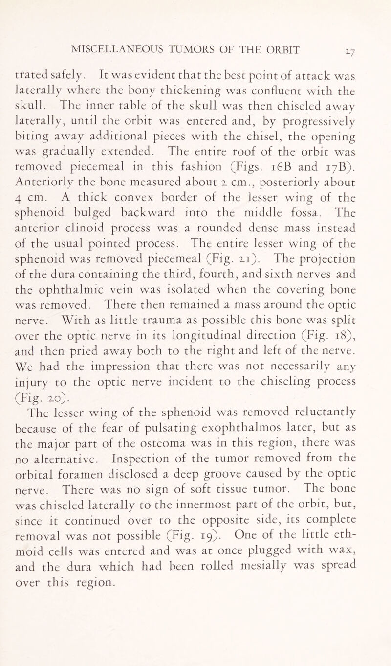 2-7 trated safely. It was evident that the best point of attack was laterally where the bony thickening was confluent with the skull. The inner table of the skull was then chiseled away laterally, until the orbit was entered and, by progressively biting away additional pieces with the chisel, the opening was gradually extended. The entire roof of the orbit was removed piecemeal in this fashion (Figs. 16B and 17B). Anteriorly the bone measured about z cm., posteriorly about 4 cm. A thick convex border of the lesser wing of the sphenoid bulged backward into the middle fossa. The anterior clinoid process was a rounded dense mass instead of the usual pointed process. The entire lesser wing of the sphenoid was removed piecemeal (Fig. zi). The projection of the dura containing the third, fourth, and sixth nerves and the ophthalmic vein was isolated when the covering bone was removed. There then remained a mass around the optic nerve. With as little trauma as possible this bone was split over the optic nerve in its longitudinal direction (Fig. 18), and then pried away both to the right and left of the nerve. We had the impression that there was not necessarily any injury to the optic nerve incident to the chiseling process (Fig. zo). The lesser wing of the sphenoid was removed reluctantly because of the fear of pulsating exophthalmos later, but as the major part of the osteoma was in this region, there was no alternative. Inspection of the tumor removed from the orbital foramen disclosed a deep groove caused by the optic nerve. There was no sign of soft tissue tumor. The bone was chiseled laterally to the innermost part of the orbit, but, since it continued over to the opposite side, its complete removal was not possible (Fig. 19). One of the little eth¬ moid cells was entered and was at once plugged with wax, and the dura which had been rolled mesially was spread over this region.