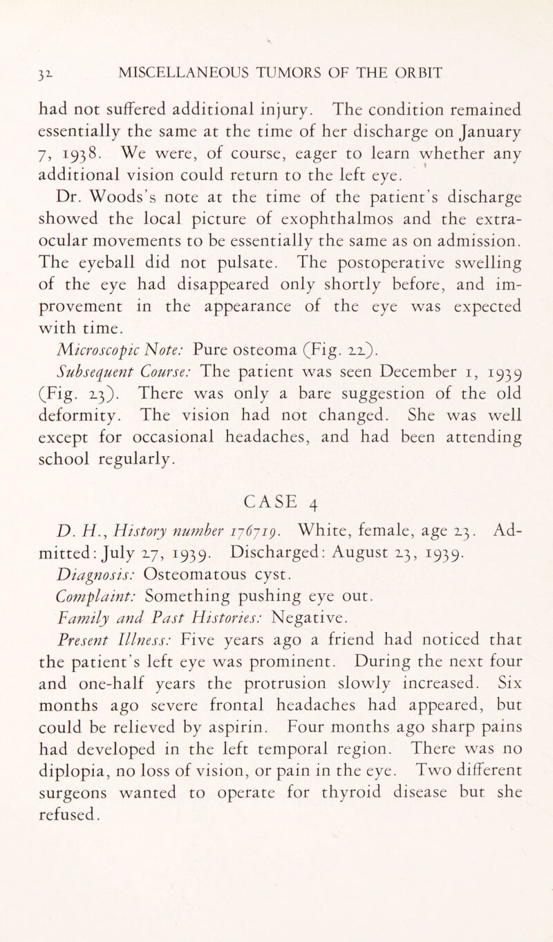 32- had not suffered additional injury. The condition remained essentially the same at the time of her discharge on January 7, 1938. We were, of course, eager to learn whether any additional vision could return to the left eye. Dr. Woods's note at the time of the patient’s discharge showed the local picture of exophthalmos and the extra- ocular movements to be essentially the same as on admission. The eyeball did not pulsate. The postoperative swelling of the eye had disappeared only shortly before, and im¬ provement in the appearance of the eye was expected with time. Microscopic Note: Pure osteoma (Fig. 2.2.). Subsequent Course: The patient was seen December 1, 1939 (Fig. 2.3). There was only a bare suggestion of the old deformity. The vision had not changed. She was well except for occasional headaches, and had been attending school regularly. CASE 4 D. iff, History number 176719. White, female, age 2.3. Ad¬ mitted: July 27, 1939. Discharged: August 23, 1939. Diagnosis: Osteomatous cyst. Complaint: Something pushing eye out. Family and Fast Histories: Negative. Present Illness: Five years ago a friend had noticed that the patient’s left eye was prominent. During the next four and one-half years the protrusion slowly increased. Six months ago severe frontal headaches had appeared, but could be relieved by aspirin. Four months ago sharp pains had developed in the left temporal region. There was no diplopia, no loss of vision, or pain in the eye. Two different surgeons wanted to operate for thyroid disease but she refused.