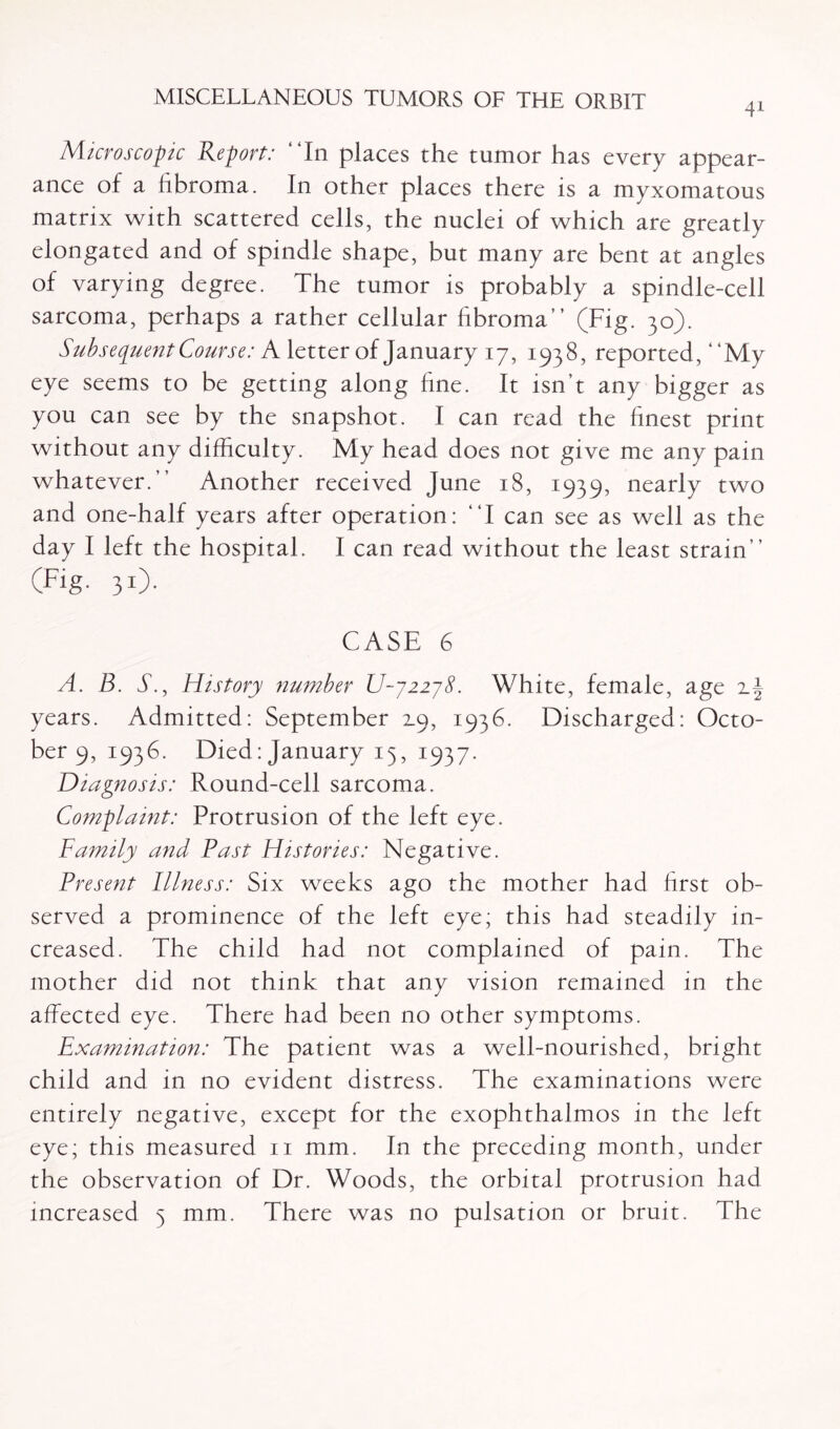 Microscopic Report: “In places the tumor has every appear¬ ance of a fibroma. In other places there is a myxomatous matrix with scattered cells, the nuclei of which are greatly elongated and of spindle shape, but many are bent at angles of varying degree. The tumor is probably a spindle-cell sarcoma, perhaps a rather cellular fibroma” (Fig. 30). Subsequent Course: A letter of January 17, 1938, reported, ‘ ‘My eye seems to be getting along fine. It isn’t any bigger as you can see by the snapshot. I can read the finest print without any difficulty. My head does not give me any pain whatever.” Another received June 18, 1939, nearly two and one-half years after operation: “I can see as well as the day I left the hospital. I can read without the least strain” (Fig. 30- CASE 6 A. B. A., History number U~j22j8. White, female, age years. Admitted: September 19, 1936. Discharged: Octo¬ ber 9, 1936. Died: January 13, 1937. Diagnosis: Round-cell sarcoma. Complaint: Protrusion of the left eye. Family and Fast Histories: Negative. Present Illness: Six weeks ago the mother had first ob¬ served a prominence of the left eye; this had steadily in¬ creased. The child had not complained of pain. The mother did not think that any vision remained in the affected eye. There had been no other symptoms. Examination: The patient was a well-nourished, bright child and in no evident distress. The examinations were entirely negative, except for the exophthalmos in the left eye; this measured 11 mm. In the preceding month, under the observation of Dr. Woods, the orbital protrusion had increased 5 mm. There was no pulsation or bruit. The