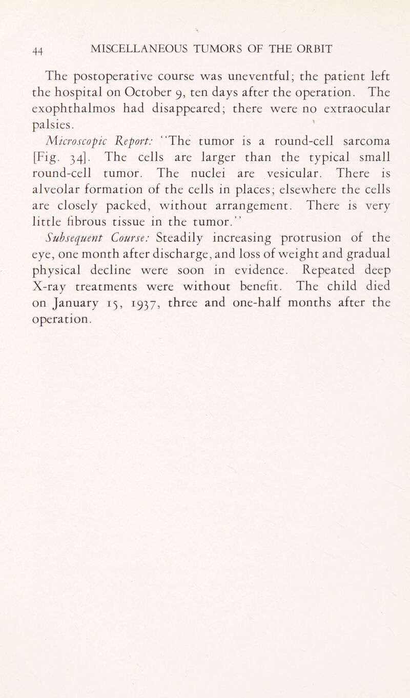 The postoperative course was uneventful; the patient left the hospital on October 9, ten days after the operation. The exophthalmos had disappeared; there were no extraocular palsies. Microscopic Report: “The tumor is a round-cell sarcoma [Fig. 34]. The cells are larger than the typical small round-cell tumor. The nuclei are vesicular. There is alveolar formation of the cells in places; elsewhere the cells are closely packed, without arrangement. There is very little fibrous tissue in the tumor.” Subsequent Course: Steadily increasing protrusion of the eye, one month after discharge, and loss of weight and gradual physical decline were soon in evidence. Repeated deep X-ray treatments were without benefit. The child died on January 15, 1937, three and one-half months after the operation.