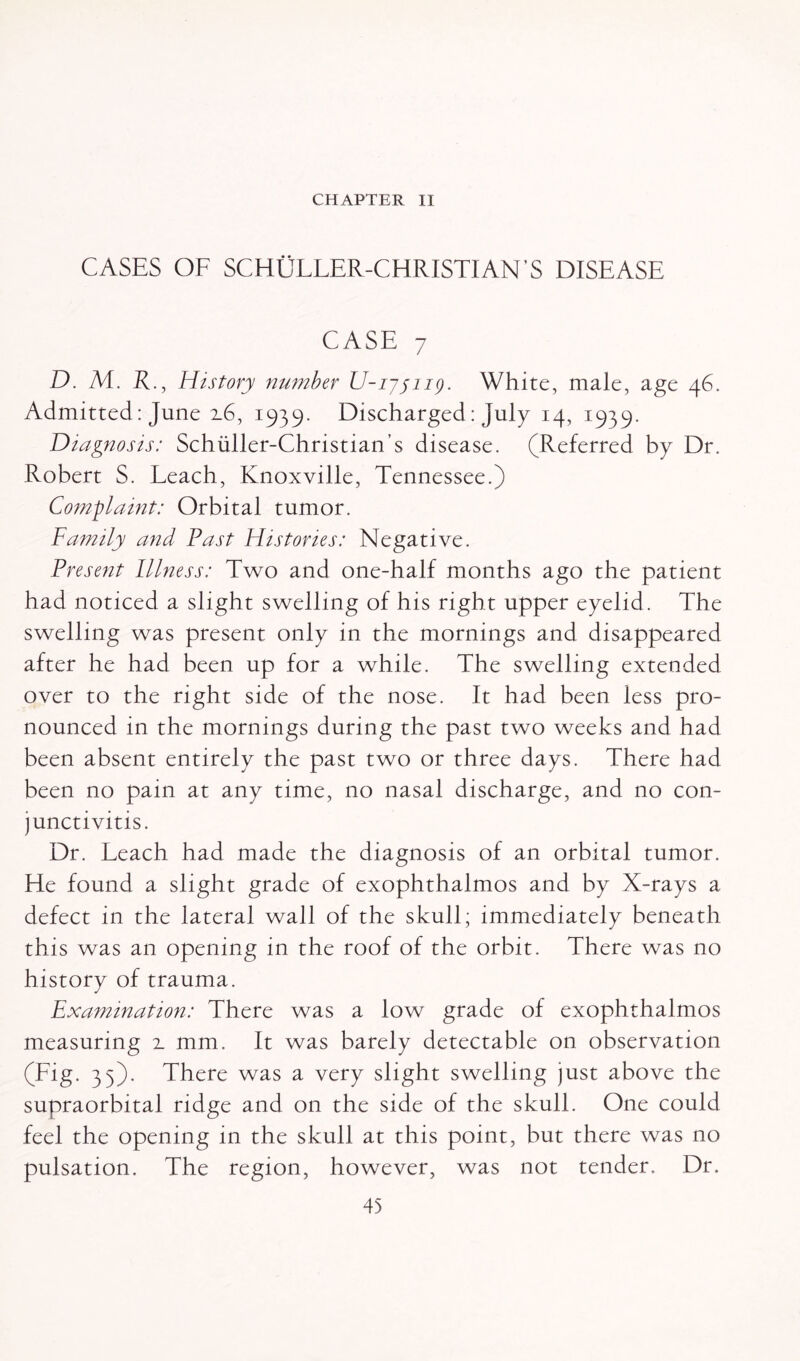 CHAPTER II CASES OF SCHULLER-CHRISTIAN’S DISEASE CASE 7 D. M. R., History number U-iyjiig. White, male, age 46. Admitted: June 16, 1939. Discharged: July 14, 1939. Diagnosis: Schuller-Christian’s disease. (Referred by Dr. Robert S. Leach, Knoxville, Tennessee.) Complaint: Orbital tumor. Family and Fast Histories: Negative. Present Illness: Two and one-half months ago the patient had noticed a slight swelling of his right upper eyelid. The swelling was present only in the mornings and disappeared after he had been up for a while. The swelling extended over to the right side of the nose. It had been less pro¬ nounced in the mornings during the past two weeks and had been absent entirely the past two or three days. There had been no pain at any time, no nasal discharge, and no con¬ junctivitis. Dr. Leach had made the diagnosis of an orbital tumor. Lie found a slight grade of exophthalmos and by X-rays a defect in the lateral wall of the skull; immediately beneath this was an opening in the roof of the orbit. There was no history of trauma. Examination: There was a low grade of exophthalmos measuring 2. mm. It was barely detectable on observation (Fig. 35). There was a very slight swelling just above the supraorbital ridge and on the side of the skull. One could feel the opening in the skull at this point, but there was no pulsation. The region, however, was not tender. Dr.