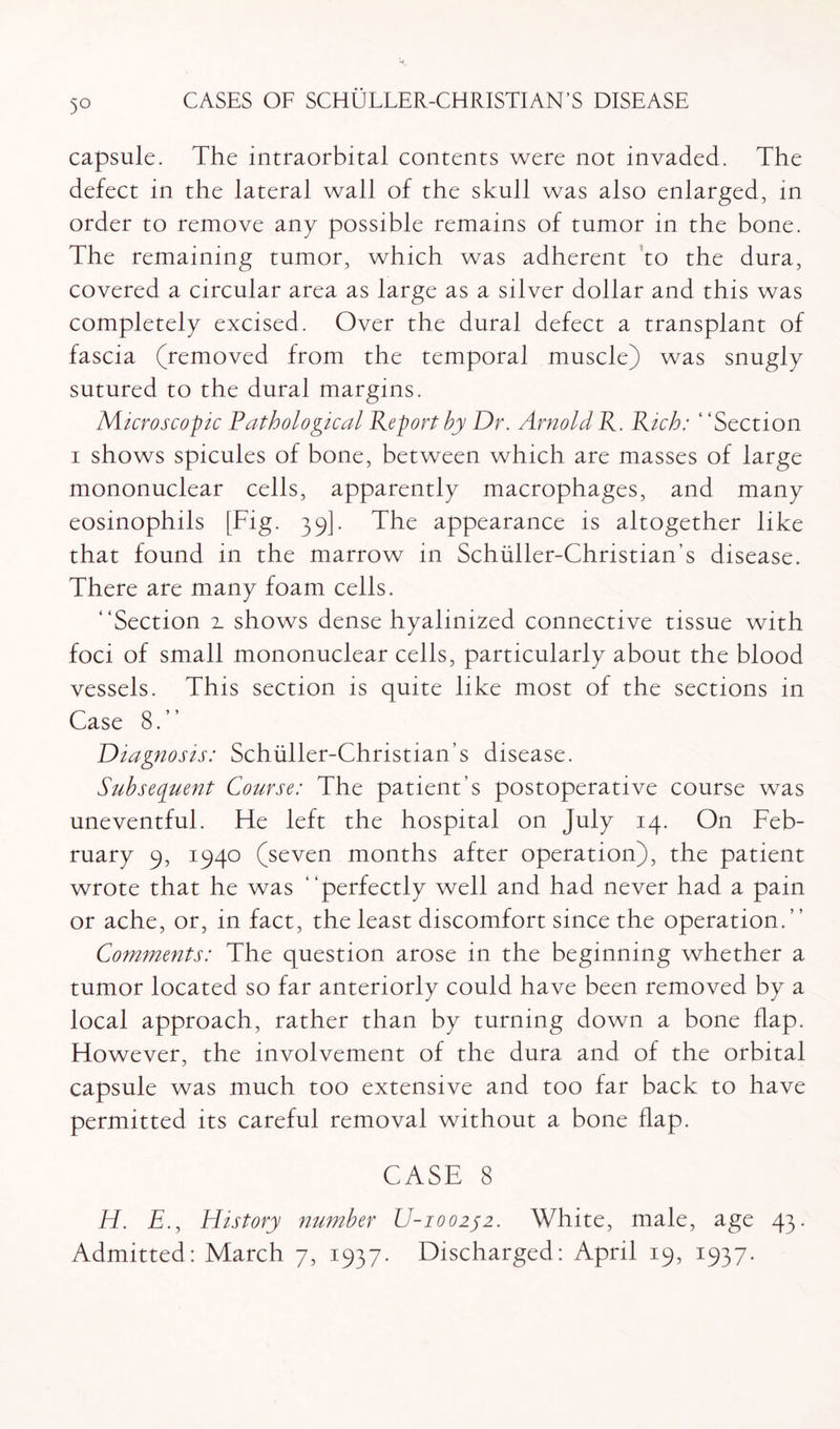 5° capsule. The intraorbital contents were not invaded. The defect in the lateral wall of the skull was also enlarged, in order to remove any possible remains of tumor in the bone. The remaining tumor, which was adherent to the dura, covered a circular area as large as a silver dollar and this was completely excised. Over the dural defect a transplant of fascia (removed from the temporal muscle) was snugly sutured to the dural margins. Microscopic Pathological Report by Dr. Arnold R. Rich: ‘ ‘Section i shows spicules of bone, between which are masses of large mononuclear cells, apparently macrophages, and many eosinophils [Fig. 39]. The appearance is altogether like that found in the marrow in Schiiller-Christian’s disease. There are many foam cells. “Section z shows dense hyalinized connective tissue with foci of small mononuclear cells, particularly about the blood vessels. This section is quite like most of the sections in Case 8.” Diagnosis: Schuller-Christian’s disease. Subsequent Course: The patient’s postoperative course was uneventful. He left the hospital on July 14. On Feb¬ ruary 9, 1940 (seven months after operation), the patient wrote that he was “perfectly well and had never had a pain or ache, or, in fact, the least discomfort since the operation. ’ ’ Comments: The question arose in the beginning whether a tumor located so far anteriorly could have been removed by a local approach, rather than by turning down a bone flap. However, the involvement of the dura and of the orbital capsule was much too extensive and too far back to have permitted its careful removal without a bone flap. CASE 8 H. E., History number U-100252. White, male, age 43.