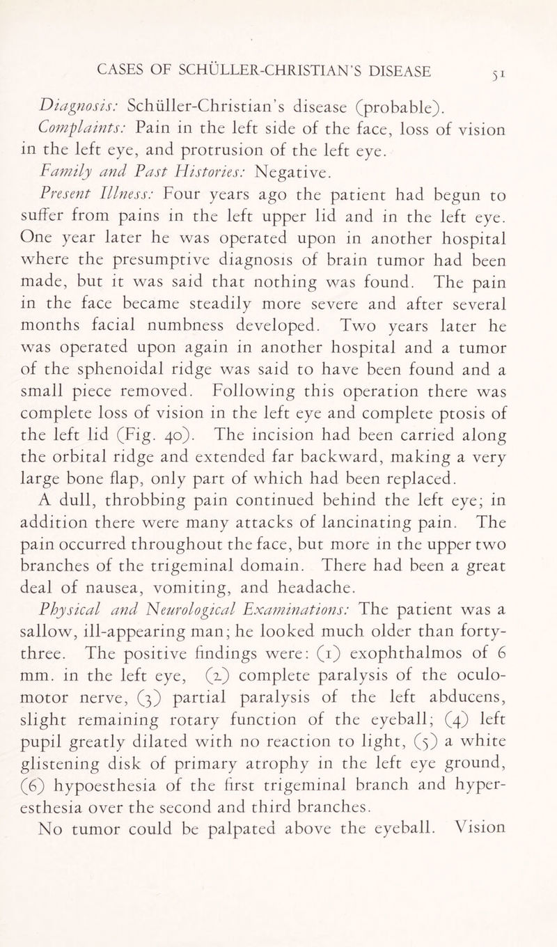 51 Diagnosis: Schiiller-Christian’s disease (probable). Complaints: Pam in the left side of the face, loss of vision in the left eye, and protrusion of the left eye. Family and Fast Histories: Negative. Present Illness: Four years ago the patient had begun to suffer from pains in the left upper lid and in the left eye. One year later he was operated upon in another hospital where the presumptive diagnosis of brain tumor had been made, but it was said that nothing was found. The pain in the face became steadily more severe and after several months facial numbness developed. Two years later he was operated upon again in another hospital and a tumor of the sphenoidal ridge was said to have been found and a small piece removed. Following this operation there was complete loss of vision in the left eye and complete ptosis of the left lid (Fig. 40). The incision had been carried along the orbital ridge and extended far backward, making a very large bone flap, only part of which had been replaced. A dull, throbbing pain continued behind the left eye; in addition there were many attacks of lancinating pain. The pain occurred throughout the face, but more in the upper two branches of the trigeminal domain. There had been a great deal of nausea, vomiting, and headache. Physical and Neurological Examinations: The patient was a sallow, ill-appearing man; he looked much older than forty- three. The positive findings were: (1) exophthalmos of 6 mm. in the left eye, (2.) complete paralysis of the oculo¬ motor nerve, (3) partial paralysis of the left abducens, slight remaining rotary function of the eyeball; (4) left pupil greatly dilated with no reaction to light, (3) a white glistening disk of primary atrophy in the left eye ground, (6) hypoesthesia of the first trigeminal branch and hyper¬ esthesia over the second and third branches. No tumor could be palpated above the eyeball. Vision