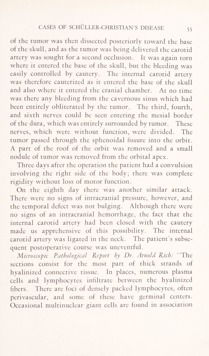 55 of the tumor was then dissected posteriorly toward the base of the skull, and as the tumor was being delivered the carotid artery was sought for a second occlusion. It was again torn where it entered the base of the skull, but the bleeding was easily controlled by cautery. The internal carotid artery was therefore cauterized as it entered the base of the skull and also where it entered the cranial chamber. At no time was there any bleeding from the cavernous sinus which had been entirely obliterated by the tumor. The third, fourth, and sixth nerves could be seen entering the mesial border of the dura, which was entirely surrounded by tumor. These nerves, which were without function, were divided. The tumor passed through the sphenoidal fissure into the orbit. A part of the roof of the orbit was removed and a small nodule of tumor was removed from the orbital apex. Three days after the operation the patient had a convulsion involving the right side of the body; there was complete rigidity without loss of motor function. On the eighth day there was another similar attack. There were no signs of intracranial pressure, however, and the temporal defect was not bulging. Although there were no signs of an intracranial hemorrhage, the fact that the internal carotid artery had been closed with the cautery made us apprehensive of this possibility. The internal carotid artery was ligated in the neck. The patient’s subse¬ quent postoperative course was uneventful. Microscopic Pathological Report by Dr. Arnold Rich: “The sections consist for the most part of thick strands of hyaiinized connective tissue. In places, numerous plasma cells and lymphocytes infiltrate between the hyaiinized fibers. There are foci of densely packed lymphocytes, often perivascular, and some of these have germinal centers. Occasional multmuclear giant cells are found in association