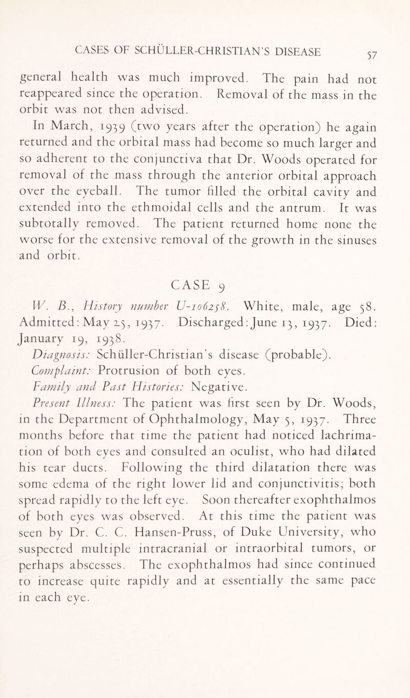 57 general health was much improved. The pain had not reappeared since the operation. Removal of the mass in the orbit was not then advised. In March, 1939 (two years after the operation) he again returned and the orbital mass had become so much larger and so adherent to the conjunctiva that Dr. Woods operated for removal of the mass through the anterior orbital approach over the eyeball. The tumor filled the orbital cavity and extended into the ethmoidal cells and the antrum. It was subtotally removed. The patient returned home none the worse for the extensive removal of the growth in the sinuses and orbit. CASE 9 IV. B., History number U-io62j8. White, male, age 58. Admitted: May 2.5, 1937. Discharged: June 13, 1937. Died: January 19, 1938. Diagnosis: Schiiller-Christian’s disease (probable). Complaint: Protrusion of both eyes. Family and Fast Histones: Negative. Present Illness: The patient was first seen by Dr. Woods, in the Department of Ophthalmology, May 5, 1937. Three months before that time the patient had noticed lachnma- tion of both eyes and consulted an oculist, who had dilated his tear ducts. Following the third dilatation there was some edema of the right lower lid and conjunctivitis; both spread rapidly to the left eye. Soon thereafter exophthalmos of both eyes was observed. At this time the patient was seen by Dr. C. C. Hansen-Pruss, of Duke University, who suspected multiple intracranial or intraorbital tumors, or perhaps abscesses. The exophthalmos had since continued to increase quite rapidly and at essentially the same pace in each eye.