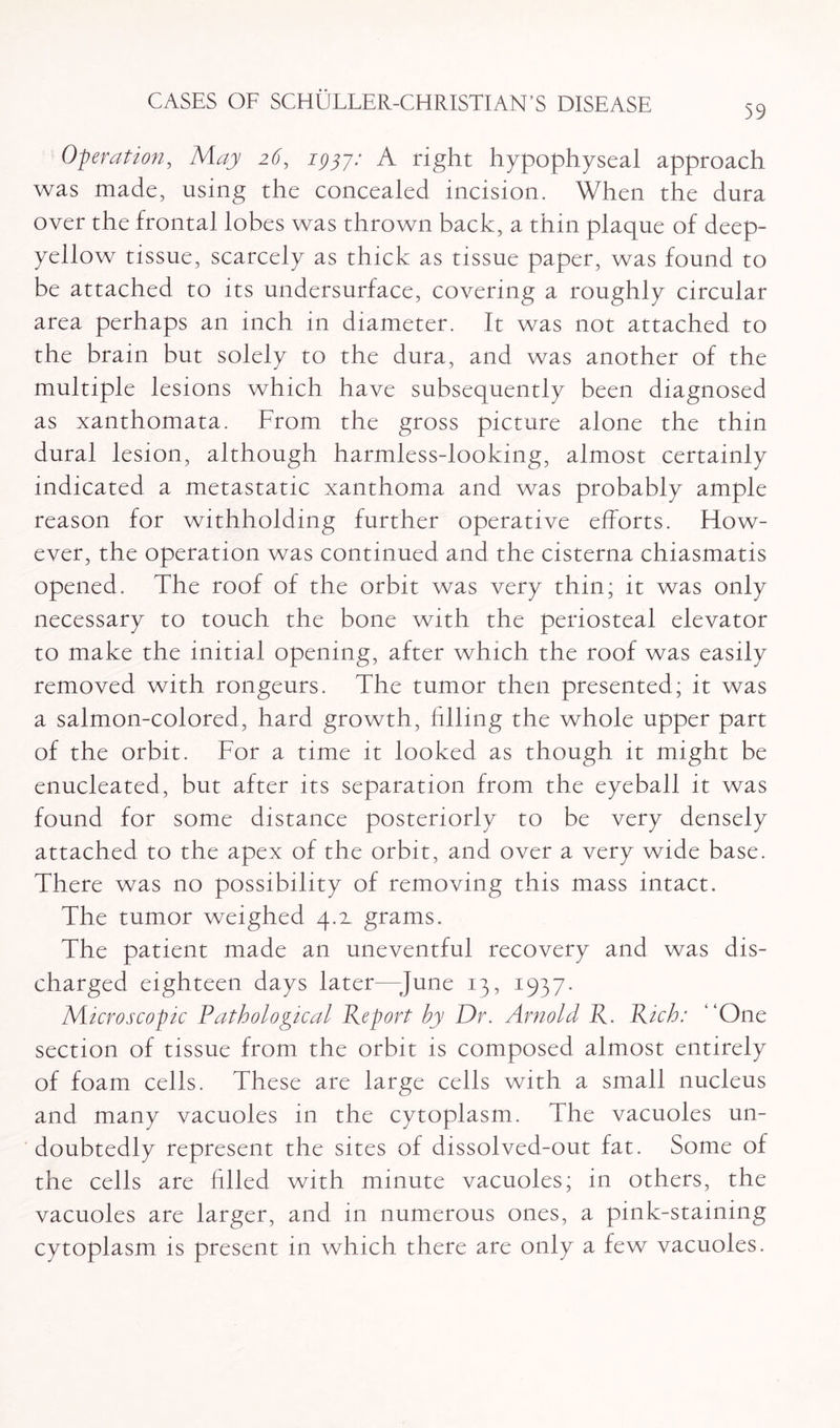 59 Operation, May 26, 2937/ A right hypophyseal approach was made, using the concealed incision. When the dura over the frontal lobes was thrown back, a thin plaque of deep- yellow tissue, scarcely as thick as tissue paper, was found to be attached to its undersurface, covering a roughly circular area perhaps an inch in diameter. It was not attached to the brain but solely to the dura, and was another of the multiple lesions which have subsequently been diagnosed as xanthomata. From the gross picture alone the thin dural lesion, although harmless-looking, almost certainly indicated a metastatic xanthoma and was probably ample reason for withholding further operative efforts. How¬ ever, the operation was continued and the cisterna chiasmatis opened. The roof of the orbit was very thin; it was only necessary to touch the bone with the periosteal elevator to make the initial opening, after which the roof was easily removed with rongeurs. The tumor then presented; it was a salmon-colored, hard growth, filling the whole upper part of the orbit. For a time it looked as though it might be enucleated, but after its separation from the eyeball it was found for some distance posteriorly to be very densely attached to the apex of the orbit, and over a very wide base. There was no possibility of removing this mass intact. The tumor weighed 4.2, grams. The patient made an uneventful recovery and was dis¬ charged eighteen days later—-June 13, 1937. Microscopic Pathological Report by Dr. Arnold R. Rich: “One section of tissue from the orbit is composed almost entirely of foam cells. These are large cells with a small nucleus and many vacuoles in the cytoplasm. The vacuoles un¬ doubtedly represent the sites of dissolved-out fat. Some of the cells are Filed with minute vacuoles; in others, the vacuoles are larger, and in numerous ones, a pink-staining cytoplasm is present in which there are only a few vacuoles.