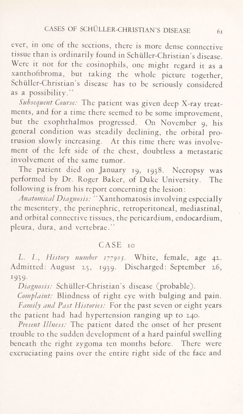 ever, in one of the sections, there is more dense connective tissue than is ordinarily found in Schuller-Christian’s disease. Were it not for the eosinophils, one might regard it as a xanthofibroma, but taking the whole picture together, Schuller-Christian s disease has to be seriously considered as a possibility. ” Subsequent Course: The patient was given deep X-ray treat¬ ments, and for a time there seemed to be some improvement, but the exophthalmos progressed. On November 9, his general condition was steadily declining, the orbital pro¬ trusion slowly increasing. At this time there was involve¬ ment of the left side of the chest, doubtless a metastatic involvement of the same tumor. The patient died on January 19, 1938. Necropsy was performed by Dr. Roger Baker, of Duke University. The following is from his report concerning the lesion: Anatomical Diagnosis: “Xanthomatosis involving especially the mesentery, the perinephric, retroperitoneal, mediastinal, and orbital connective tissues, the pericardium, endocardium, pleura, dura, and vertebrae.” CASE 10 L. I., History number 17-7903. White, female, age 42.. Admitted : August 2.5, 1939. Discharged: September 2.6, I939‘ Diagnosis: Schuller-Christian’s disease (probable). Complaint: Blindness of right eye with bulging and pain. Family and Past Histories: For the past seven or eight years the patient had had hypertension ranging up to 2.40. Present Illness: The patient dated the onset of her present trouble to the sudden development of a hard painful swelling beneath the right zygoma ten months before. There were excruciating pains over the entire right side of the face and
