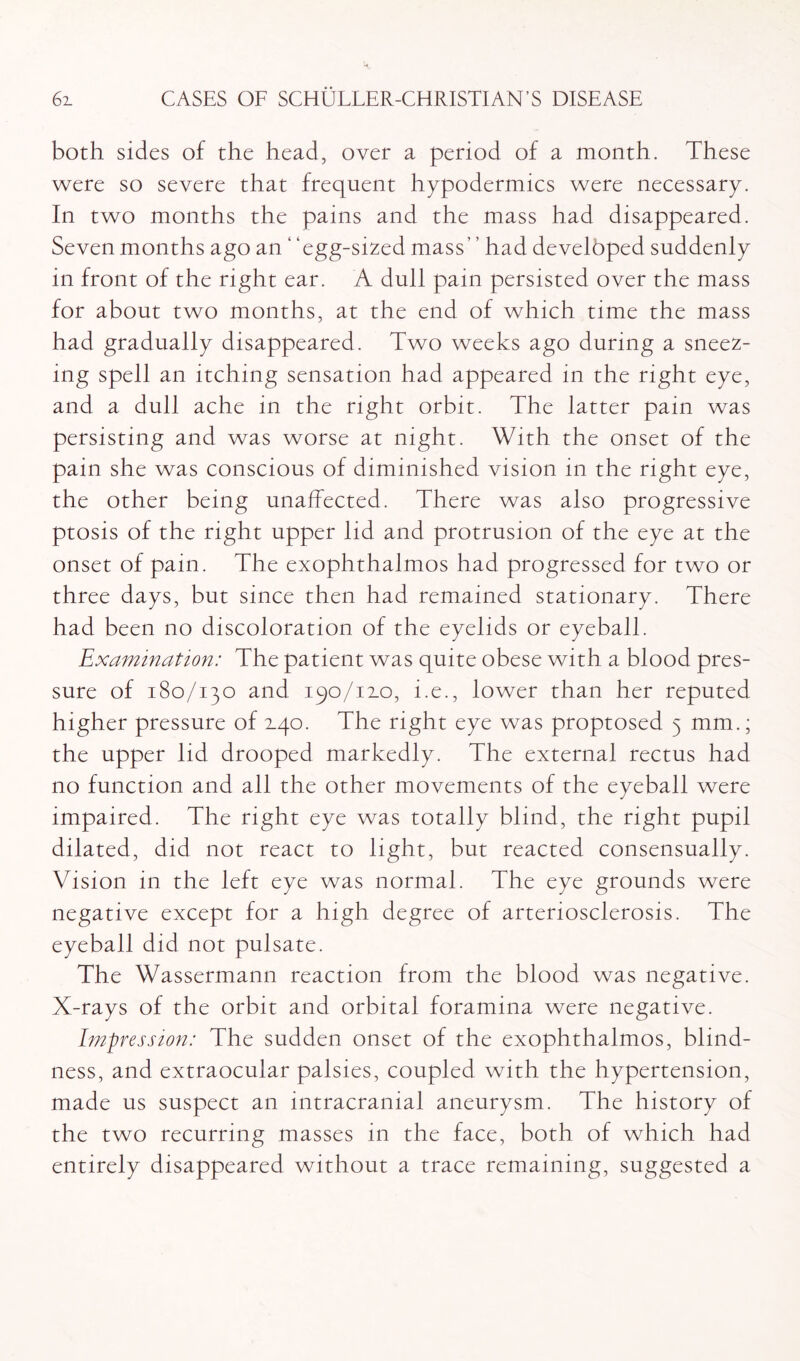 both sides of the head, over a period of a month. These were so severe that frequent hypodermics were necessary. In two months the pains and the mass had disappeared. Seven months ago an ‘ 'egg-sized mass had developed suddenly in front of the right ear. A dull pain persisted over the mass for about two months, at the end of which time the mass had gradually disappeared. Two weeks ago during a sneez¬ ing spell an itching sensation had appeared in the right eye, and a dull ache in the right orbit. The latter pain was persisting and was worse at night. With the onset of the pain she was conscious of diminished vision in the right eye, the other being unaffected. There was also progressive ptosis of the right upper lid and protrusion of the eye at the onset of pain. The exophthalmos had progressed for two or three days, but since then had remained stationary. There had been no discoloration of the eyelids or eyeball. Examination: The patient was quite obese with a blood pres¬ sure of 180/130 and 190/12.0, i.e., lower than her reputed higher pressure of ±40. The right eye was proptosed 5 mm.; the upper lid drooped markedly. The external rectus had no function and all the other movements of the eyeball were impaired. The right eye was totally blind, the right pupil dilated, did not react to light, but reacted consensually. Vision in the left eye was normal. The eye grounds were negative except for a high degree of arteriosclerosis. The eyeball did not pulsate. The Wassermann reaction from the blood was negative. X-rays of the orbit and orbital foramina were negative. Impression: The sudden onset of the exophthalmos, blind¬ ness, and extraocular palsies, coupled with the hypertension, made us suspect an intracranial aneurysm. The history of the two recurring masses in the face, both of which had entirely disappeared without a trace remaining, suggested a