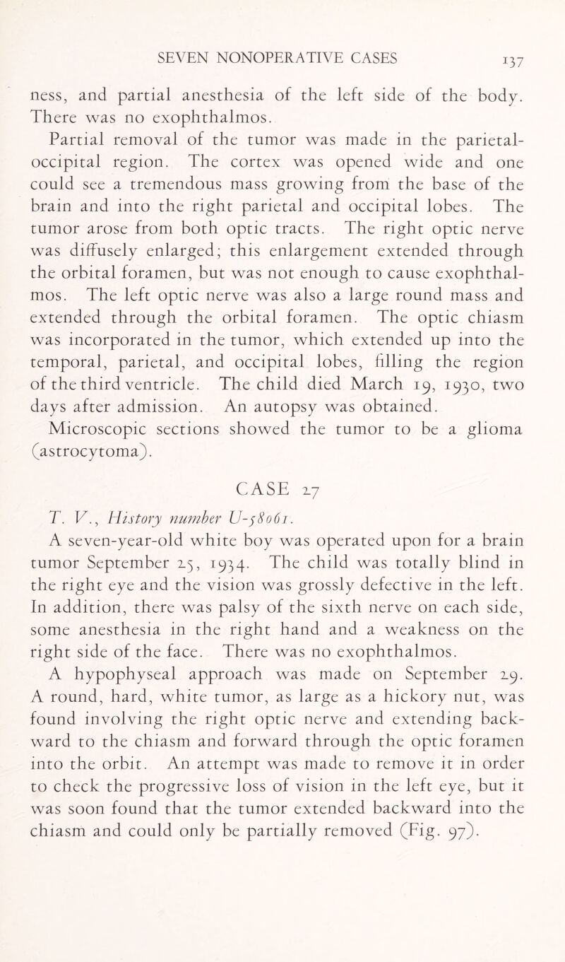 ness, and partial anesthesia of the left side of the body. There was no exophthalmos. Partial removal of the tumor was made in the parietal- occipital region. The cortex was opened wide and one could see a tremendous mass growing from the base of the brain and into the right parietal and occipital lobes. The tumor arose from both optic tracts. The right optic nerve was diffusely enlarged; this enlargement extended through the orbital foramen, but was not enough to cause exophthal¬ mos. The left optic nerve was also a large round mass and extended through the orbital foramen. The optic chiasm was incorporated in the tumor, which extended up into the temporal, parietal, and occipital lobes, filling the region of the third ventricle. The child died March 19, 1930, two days after admission. An autopsy was obtained. Microscopic sections showed the tumor to be a glioma (astrocytoma). CASE 2.7 T. V., History number U-58061. A seven-year-old white boy was operated upon for a brain tumor September 2.5, 1934. The child was totally blind in the right eye and the vision was grossly defective in the left. In addition, there was palsy of the sixth nerve on each side, some anesthesia in the right hand and a weakness on the right side of the face. There was no exophthalmos. A hypophyseal approach was made on September 2.9. A round, hard, white tumor, as large as a hickory nut, was found involving the right optic nerve and extending back¬ ward to the chiasm and forward through the optic foramen into the orbit. An attempt was made to remove it in order to check the progressive loss of vision in the left eye, but it was soon found that the tumor extended backward into the chiasm and could only be partially removed (big. 97).