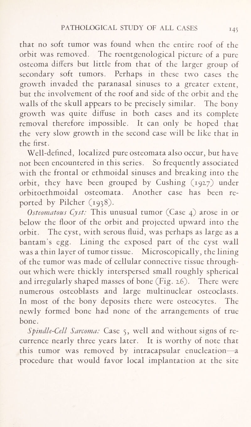 *45 that no soft tumor was found when the entire roof of the orbit was removed. The roentgenological picture of a pure osteoma differs but little from that of the larger group of secondary soft tumors. Perhaps in these two cases the growth invaded the paranasal sinuses to a greater extent, but the involvement of the roof and side of the orbit and the walls of the skull appears to be precisely similar. The bony growth was quite diffuse in both cases and its complete removal therefore impossible. It can only be hoped that the very slow growth in the second case will be like that in the first. Well-defined, localized pure osteomata also occur, but have not been encountered in this series. So frequently associated with the frontal or ethmoidal sinuses and breaking into the orbit, they have been grouped by Cushing (192.7) under orbitoethmoidal osteomata. Another case has been re¬ ported by Pilcher (1938). Osteomatous Cyst: This unusual tumor (Case 4) arose in or below the floor of the orbit and projected upward into the orbit. The cyst, with serous fluid, was perhaps as large as a bantam’s egg. Lining the exposed part of the cyst wall was a thin layer of tumor tissue. Microscopically, the lining of the tumor was made of cellular connective tissue through¬ out which were thickly interspersed small roughly spherical and irregularly shaped masses of bone (Fig. 2.6). There were numerous osteoblasts and large multinuclear osteoclasts. In most of the bony deposits there were osteocytes. The newly formed bone had none of the arrangements of true bone. Spindle-Cell Sarcoma: Case 5, well and without signs of re¬ currence nearly three years later. It is worthy of note that this tumor was removed by intracapsular enucleation—a procedure that would favor local implantation at the site