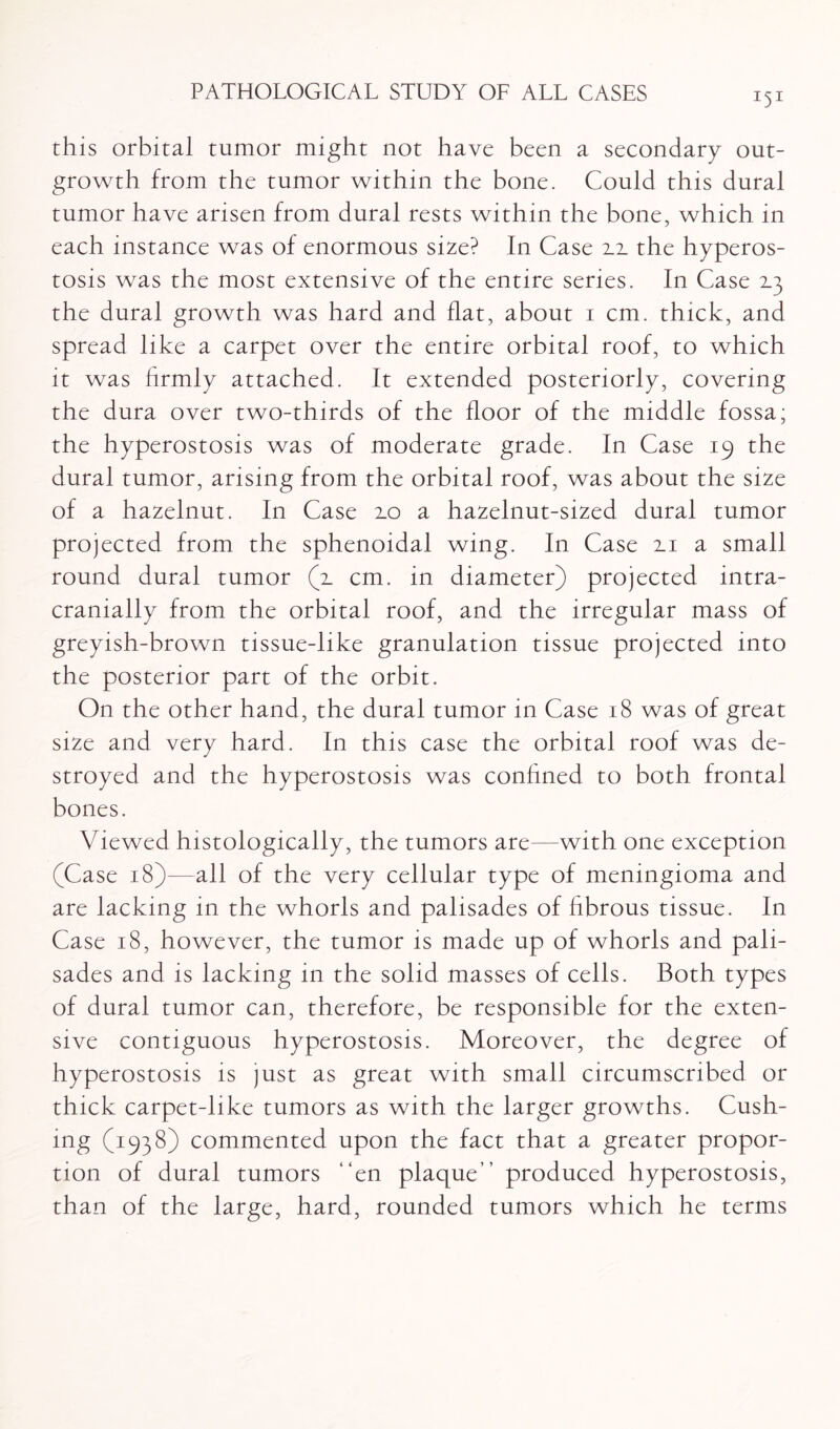 this orbital tumor might not have been a secondary out¬ growth from the tumor within the bone. Could this dural tumor have arisen from dural rests within the bone, which in each instance was of enormous size? In Case 2.2. the hyperos¬ tosis was the most extensive of the entire series. In Case the dural growth was hard and flat, about 1 cm. thick, and spread like a carpet over the entire orbital roof, to which it was firmly attached. It extended posteriorly, covering the dura over two-thirds of the floor of the middle fossa; the hyperostosis was of moderate grade. In Case 19 the dural tumor, arising from the orbital roof, was about the size of a hazelnut. In Case 2.0 a hazelnut-sized dural tumor projected from the sphenoidal wing. In Case 2.1 a small round dural tumor (2. cm. in diameter) projected intra- cranially from the orbital roof, and the irregular mass of greyish-brown tissue-like granulation tissue projected into the posterior part of the orbit. On the other hand, the dural tumor in Case 18 was of great size and very hard. In this case the orbital roof was de¬ stroyed and the hyperostosis was confined to both frontal bones. Viewed histologically, the tumors are—with one exception (Case 18)—all of the very cellular type of meningioma and are lacking in the whorls and palisades of fibrous tissue. In Case 18, however, the tumor is made up of whorls and pali¬ sades and is lacking in the solid masses of cells. Both types of dural tumor can, therefore, be responsible for the exten¬ sive contiguous hyperostosis. Moreover, the degree of hyperostosis is just as great with small circumscribed or thick carpet-like tumors as with the larger growths. Cush¬ ing (1938) commented upon the fact that a greater propor¬ tion of dural tumors “en plaque” produced hyperostosis, than of the large, hard, rounded tumors which he terms