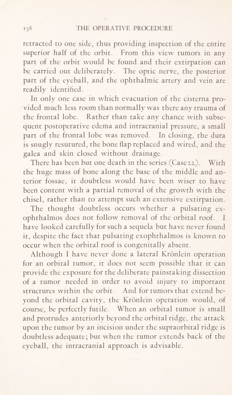 retracted to one side, thus providing inspection of the entire superior half of the orbit. From this view tumors in any part of the orbit would be found and their extirpation can be carried out deliberately. The optic nerve, the posterior part of the eyeball, and the ophthalmic artery and vein are readily identified. In only one case in which evacuation of the cisterna pro¬ vided much less room than normally was there any trauma of the frontal lobe. Rather than take any chance with subse¬ quent postoperative edema and intracranial pressure, a small part of the frontal lobe was removed. In closing, the dura is snugly resutured, the bone flap replaced and wired, and the galea and skin closed without drainage. There has been but one death in the series (Case 2.x). With the huge mass of bone along the base of the middle and an¬ terior fossae, it doubtless would have been wiser to have been content with a partial removal of the growth with the chisel, rather than to attempt such an extensive extirpation. The thought doubtless occurs whether a pulsating ex¬ ophthalmos does not follow removal of the orbital roof. I have looked carefully for such a sequela but have never found it, despite the fact that pulsating exophthalmos is known to occur when the orbital roof is congenitally absent. Although I have never done a lateral Kronlein operation for an orbital tumor, it does not seem possible that it can provide the exposure for the deliberate painstaking dissection of a tumor needed in order to avoid injury to important structures within the orbit. And for tumors that extend be¬ yond the orbital cavity, the Kronlein operation would, of course, be perfectly futile. When an orbital tumor is small and protrudes anteriorly beyond the orbital ridge, the attack upon the tumor by an incision under the supraorbital ridge is doubtless adequate; but when the tumor extends back of the eyeball, the intracranial approach is advisable.