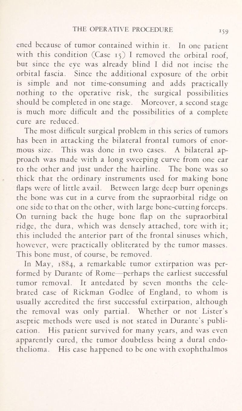 U9 ened because of tumor contained within it. In one patient with this condition (Case 15) I removed the orbital roof, but since the eye was already blind I did not incise the orbital fascia. Since the additional exposure of the orbit is simple and not time-consuming and adds practically nothing to the operative risk, the surgical possibilities should be completed in one stage. Moreover, a second stage is much more difficult and the possibilities of a complete cure are reduced. The most difficult surgical problem in this series of tumors has been in attacking the bilateral frontal tumors of enor¬ mous size. This was done in two cases. A bilateral ap¬ proach was made with a long sweeping curve from one ear to the other and just under the hairline. The bone was so thick that the ordinary instruments used for making bone flaps were of little avail. Between large deep burr openings the bone was cut in a curve from the supraorbital ridge on one side to that on the other, with large bone-cutting forceps. On turning back the huge bone flap on the supraorbital ridge, the dura, which was densely attached, tore with it; this included the anterior part of the frontal sinuses which, however, were practically obliterated by the tumor masses. This bone must, of course, be removed. In May, 1884, a remarkable tumor extirpation was per¬ formed by Durante of Rome—perhaps the earliest successful tumor removal. It antedated by seven months the cele¬ brated case of Rickman Godlee of England, to whom is usually accredited the first successful extirpation, although the removal was only partial. Whether or not Lister’s aseptic methods were used is not stated in Durante s publi¬ cation. His patient survived for many years, and was even apparently cured, the tumor doubtless being a dural endo¬ thelioma. His case happened to be one with exophthalmos