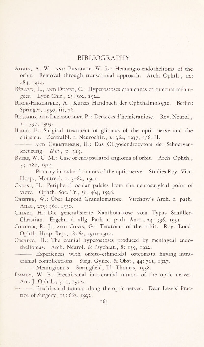 BIBLIOGRAPHY Adson, A. W., and Benedict, W L.: Hemangio-endothelioma of the orbit. Removal through transcranial approach. Arch. Ophth., it: 484,1934. Berard, L., and Dunet, C.: Hyperostoses craniennes et tumeurs menin- gees. Lyon Chir., 2.5: 502., 192.4. Birch-Hirschfeld, A.: Kurzes Handbuch der Ophthalmologie. Berlin: Springer, 1930, iii, 78. Brissard, and Lereboullet, P.: Deux cas d’hemicraniose. Rev. Neurol., 11: 537, 1903. Busch, E.: Surgical treatment of gliomas of the optic nerve and the chiasma. Zentralbl. f. Neurochir., 2_: 364, 1937, 5/6. H. and Christensen, E.: Das Oligodendrocytom der Sehnerven- kreuzung. Ibid., p. 313. Byers, W. G. M.: Case of encapsulated angioma of orbit. Arch. Ophth., 53: 2.80, 1914. —: Primary intradural tumors of the optic nerve. Studies Roy. Viet. Hosp., Montreal, 1: 3-82., 1901. Cairns, H.: Peripheral ocular palsies from the neurosurgical point of view. Ophth. Soc. Tr., 58: 464, 1938. Chester, W.: Uber Lipoid Granulomatose. Virchow’s Arch. f. path. Anat., 2.79: 561, 1930. Chiari, H.: Die generalisierte Xanthomatose vom Typus Schuller- Christian. Ergebn. d. allg. Path. u. path. Anat., 14: 396, 1931. Coulter, R. J., and Coats, G.: Teratoma of the orbit. Roy. Lond. Ophth. Hosp. Rep., 18: 64, 1910-1911. Cushing, H.: The cranial hyperostoses produced by meningeal endo¬ theliomas. Arch. Neurol. & Psychiat., 8: 139, 1911. Experiences with orbito-ethmoidal osteomata having intra¬ cranial complications. Surg. Gynec. & Obst., 44: 711, 1917. -: Meningiomas. Springfield, Ill: Thomas, 1938. Dandy, W. E.: Prechiasmal intracranial tumors of the optic nerves. Am. J. Ophth., 5: 1, 1911. -: Prechiasmal tumors along the optic nerves. Dean Lewis’ Prac¬ tice of Surgery, 11: 661, 1931.