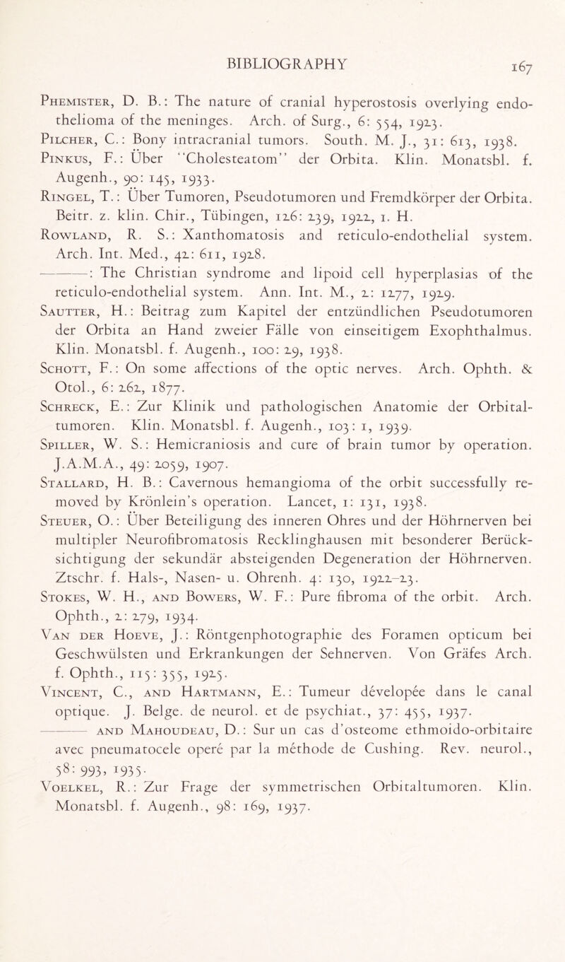 Phemister, D. B.: The nature of cranial hyperostosis overlying endo¬ thelioma of the meninges. Arch, of Surg., 6: 554, 1913. Pilcher, C.: Bony intracranial tumors. South. M. j., 31: 613, 1938. Pinkus, F.: Uber “Cholesteatom” der Orbita. Klin. Monatsbl. f. Augenh., 90: 145, 1933. Ringel, T.: Uber Tumoren, Pseudotumoren und Fremdkorper der Orbita. Beitr. z. klin. Chir., Tubingen, 12.6: 2.39, 192.2., 1. H. Rowland, R. S.: Xanthomatosis and reticulo-endothelial system. Arch. Int, Med., 41: 611, 19x8. -: The Christian syndrome and lipoid cell hyperplasias of the reticulo-endothelial system. Ann. Int. M., 2_: 1177, 192.9. Sautter, H.: Beitrag zum Kapitel der entziindlichen Pseudotumoren der Orbita an Hand zweier Falle von einseitigem Exophthalmus. Klin. Monatsbl. f. Augenh., 100: 2.9, 1938. Schott, F.: On some affections of the optic nerves. Arch. Ophth. & Otol., 6: l6l, 1877. Schreck, E.: Zur Klinik und pathologischen Anatomic der Orbital- tumoren. Klin. Monatsbl. f. Augenh., 103: 1, 1939. Spiller, W. S.: Hemicraniosis and cure of brain tumor by operation. J.A.M.A., 49: 1039, 1907. Stallard, H. B.: Cavernous hemangioma of the orbit successfully re¬ moved by Kronlem’s operation. Lancet, 1: 131, 1938. Steuer, O.: Uber Beteiligung des inneren Ohres und der Hohrnerven bei multipier Neurofibromatosis Recklinghausen mit besonderer Beriick- sichtigung der sekundar absteigenden Degeneration der Hohrnerven. Ztschr. f. Hals-, Nasen- u. Ohrenh. 4: 130, 192.2.-2.3. Stokes, W. H., and Bowers, W. F.: Pure fibroma of the orbit. Arch. Ophth., i: 2.79, 1934. Van der Hoeve, J.: Rontgenphotographie des Foramen opticum bei Geschwiilsten und Erkrankungen der Sehnerven. Von Grafes Arch, f. Ophth., 115 : 335, 192.5. Vincent, C., and Hartmann, E.: Tumeur developee dans le canal optique. J. Beige, de neurol. et de psychiat., 37: 455, 1937. and Mahoudeau, D.: Sur un cas d’osteome ethmoido-orbitaire avec pneumatocele opere par la methode de Cushing. Rev. neurol., 58: 993, 1935. Voelkel, R.: Zur Frage der symmetrischen Orbitaltumoren. Klin. Monatsbl. f. Augenh., 98: 169, 1937.