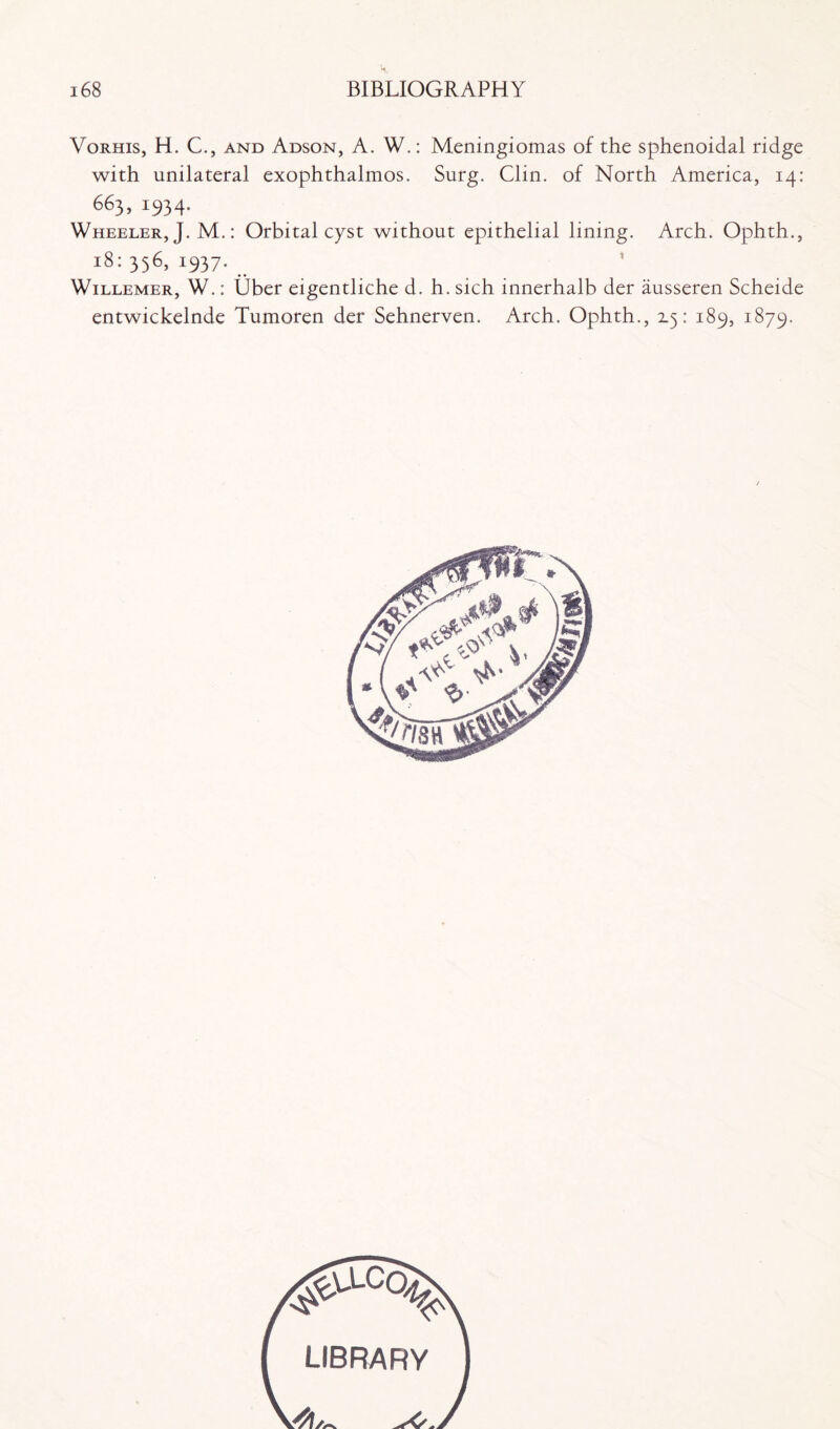 Vorhis, H. C., and Adson, A. W.: Meningiomas of the sphenoidal ridge with unilateral exophthalmos. Surg. Clin, of North America, 14: 663, 1934. Wheeler, J. M.: Orbital cyst without epithelial lining. Arch. Ophth., 18: 356, !937* WiLLEMER, W.: Uber eigentliche d. h. sich innerhalb der ausseren Scheide entwickelnde Tumoren der Sehnerven. Arch. Ophth., 2.5: 189, 1879. ^.clcq^ LIBRARY