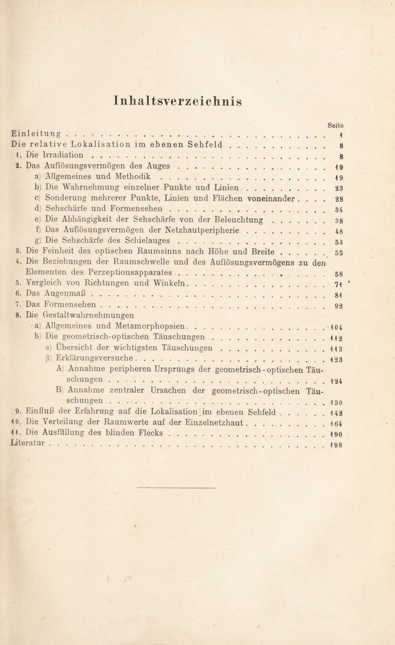 Inhaltsverzeichnis Seite Einleitung. \ Die relative Lokalisation im ebenen Sehfeld. 8 1. Die Irradiation.... 8 2. Das Auflösungsvermögen des Auges.4 9 a) Allgemeines und Methodik...-19 b) Die Wahrnehmung einzelner Punkte und Linien.23 c) Sonderung mehrerer Punkte, Linien und Flächen voneinander .... 28 d) Sehschärfe und Formensehen...84 e) Die Abhängigkeit der Sehschärfe von der Beleuchtung.38 f) Das Auflösungsvermögen der Netzhautperipherie.48 g) Die Sehschärfe des Schielauges.53 3. Die Feinheit des optischen Raumsinns nach Höhe und Breite.55 4. Die Beziehungen der Raumschwelle und des Auflösungsvermögens zu den Elementen des Perzeptionsapparates. 58 5. Vergleich von Richtungen und Winkeln.7-1 * 6. Das Augenmaß.. 7. Das Formensehen.92 8. Die Gestaltwahrnehmungen •a) Allgemeines und Metamorphopsien.•10 4 b) Die geometrisch-optischen Täuschungen.-H2 a) Übersicht der wichtigsten Täuschungen.. . . -h 3 ß) Erklärungsversuche.-123 A) Annahme peripheren Ursprungs der geometrisch - optischen Täu¬ schungen . -124 B) Annahme zentraler Ursachen der geometrisch-optischen Täu¬ schungen . . . ■.. 9. Einfluß der Erfahrung auf die Lokalisation im ebenen Sehfeld.142 *0. Die Verteilung der Raumwerte auf der Einzelnetzhaut.164 11. Die Ausfüllung des blinden Flecks.190 Literatur. 198