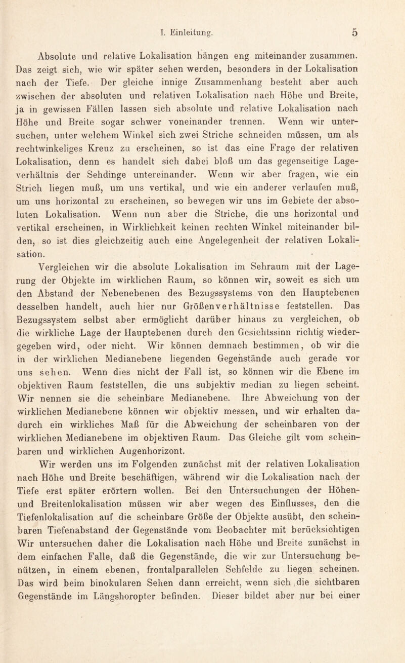 Absolute und relative Lokalisation hängen eng miteinander zusammen. Das zeigt sich, wie wir später sehen werden, besonders in der Lokalisation nach der Tiefe. Der gleiche innige Zusammenhang besteht aber auch zwischen der absoluten und relativen Lokalisation nach Höhe und Breite, ja in gewissen Fällen lassen sich absolute und relative Lokalisation nach Höhe und Breite sogar schwer voneinander trennen. Wenn wir unter¬ suchen, unter welchem Winkel sich zwei Striche schneiden müssen, um als rechtwinkeliges Kreuz zu erscheinen, so ist das eine Frage der relativen Lokalisation, denn es handelt sich dabei bloß um das gegenseitige Lage¬ verhältnis der Sehdinge untereinander. Wenn wir aber fragen, wie ein Strich liegen muß, um uns vertikal, und wie ein anderer verlaufen muß, um uns horizontal zu erscheinen, so bewegen wir uns im Gebiete der abso¬ luten Lokalisation. Wenn nun aber die Striche, die uns horizontal und vertikal erscheinen, in Wirklichkeit keinen rechten Winkel miteinander bil¬ den, so ist dies gleichzeitig auch eine Angelegenheit der relativen Lokali¬ sation. Vergleichen wir die absolute Lokalisation im Sehraum mit der Lage¬ rung der Objekte im wirklichen Raum, so können wir, soweit es sich um den Abstand der Nebenebenen des Bezugssystems von den Hauptebenen desselben handelt, auch hier nur Größenverhältnisse feststellen. Das Bezugssystem selbst aber ermöglicht darüber hinaus zu vergleichen, ob die wirkliche Lage der Hauptebenen durch den Gesichtssinn richtig wieder¬ gegeben wird, oder nicht. Wir können demnach bestimmen, ob wir die in der wirklichen Medianebene liegenden Gegenstände auch gerade vor uns sehen. Wenn dies nicht der Fall ist, so können wir die Ebene im objektiven Raum feststellen, die uns subjektiv median zu liegen scheint. Wir nennen sie die scheinbare Medianebene. Ihre Abweichung von der wirklichen Medianebene können wir objektiv messen, und wir erhalten da¬ durch ein wirkliches Maß für die Abweichung der scheinbaren von der wirklichen Medianebene im objektiven Raum. Das Gleiche gilt vom schein¬ baren und wirklichen Augenhorizont. Wir werden uns im Folgenden zunächst mit der relativen Lokalisation nach Höhe und Breite beschäftigen, während wir die Lokalisation nach der Tiefe erst später erörtern wollen. Bei den Untersuchungen der Höhen- und Breitenlokalisation müssen wir aber wegen des Einflusses, den die Tiefenlokalisation auf die scheinbare Größe der Objekte ausübt, den schein¬ baren Tiefenabstand der Gegenstände vom Beobachter mit berücksichtigen Wir untersuchen daher die Lokalisation nach Höhe und Breite zunächst in dem einfachen Falle, daß die Gegenstände, die wir zur Untersuchung be¬ nützen, in einem ebenen, frontalparallelen Sehfelde zu liegen scheinen. Das wird beim binokularen Sehen dann erreicht, wenn sich die sichtbaren Gegenstände im Längshoropter befinden. Dieser bildet aber nur bei einer