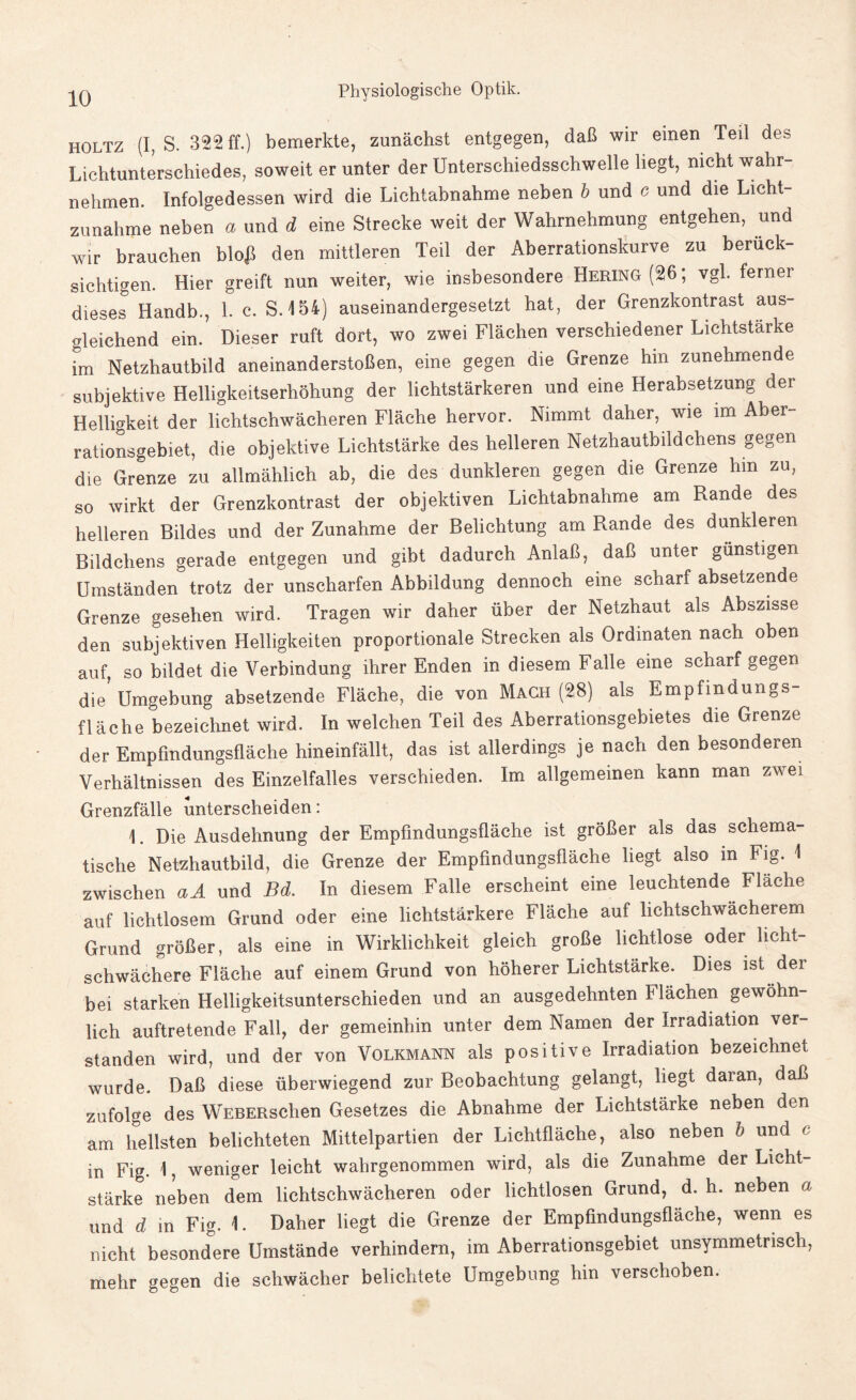 holtz (I, S. 322 ff.) bemerkte, zunächst entgegen, daß wir einen Teil des Lichtunterschiedes, soweit er unter der Unterschiedsschwelle liegt, nicht wahr¬ nehmen. Infolgedessen wird die Lichtabnahme neben b und c und die Licht¬ zunahme neben a und d eine Strecke weit der Wahrnehmung entgehen, und wir brauchen bloß den mittleren Teil der Aberrationskurve zu berück¬ sichtigen. Hier greift nun weiter, wie insbesondere Hering (26; vgl. ferner dieses Handb., 1. c. S. 154} auseinandergesetzt hat, der Grenzkontrast aus¬ gleichend ein. Dieser ruft dort, wo zwei Flächen verschiedener Lichtstärke im Netzhautbild aneinanderstoßen, eine gegen die Grenze hin zunehmende subjektive Helligkeitserhöhung der lichtstarkeren und eine Herabsetzung der Helligkeit der lichtschwächeren Fläche hervor. Nimmt daher, wie im Aber¬ rationsgebiet, die objektive Lichtstärke des helleren Netzhautbildchens gegen die Grenze zu allmählich ab, die des dunkleren gegen die Grenze hm zu, so wirkt der Grenzkontrast der objektiven Lichtabnahme am Rande des helleren Bildes und der Zunahme der Belichtung am Rande des dunkleren Bildchens gerade entgegen und gibt dadurch Anlaß, daß unter günstigen Umständen trotz der unscharfen Abbildung dennoch eine scharf absetzende Grenze gesehen wird. Tragen wir daher über der Netzhaut als Abszisse den subjektiven Helligkeiten proportionale Strecken als Ordinaten nach oben auf, so bildet die Verbindung ihrer Enden in diesem Falle eine scharf gegen die’Umgebung absetzende Fläche, die von Mach (28) als Empfindungs¬ flächebezeichnet wird. In welchen Teil des Aberrationsgebietes die Grenze der Empfmdungsfläche hineinfällt, das ist allerdings je nach den besonderen Verhältnissen des Einzelfalles verschieden. Im allgemeinen kann man zwei Grenzfälle unterscheiden: \. Die Ausdehnung der Empfindungsfläche ist größer als das schema¬ tische Netzhautbild, die Grenze der Empfindungsfläche liegt also in Fig. \ zwischen aA und Bd. In diesem Falle erscheint eine leuchtende Flache auf lichtlosem Grund oder eine lichtstarkere Fläche auf lichtschwächerem Grund größer, als eine in Wirklichkeit gleich große lichtlose oder licht¬ schwächere Fläche auf einem Grund von höherer Lichtstärke. Dies ist dei bei starken Helligkeitsunterschieden und an ausgedehnten Flächen gewöhn¬ lich auftretende Fall, der gemeinhin unter dem Namen der Irradiation ver¬ standen wird, und der von Volkmann als positive Irradiation bezeichnet wurde. Daß diese überwiegend zur Beobachtung gelangt, liegt daran, daß zufolge des WEBERschen Gesetzes die Abnahme der Lichtstärke neben den am hellsten belichteten Mittelpartien der Lichtfläche, also neben b und c in Fig. 1, weniger leicht wahrgenommen wird, als die Zunahme der Licht¬ stärke neben dem lichtschwächeren oder lichtlosen Grund, d. h. neben a und d in Fig. 1. Daher liegt die Grenze der Empfindungsfläche, wenn es nicht besondere Umstände verhindern, im Aberrationsgebiet unsymmetrisch, mehr gegen die schwächer belichtete Umgebung hin verschoben.