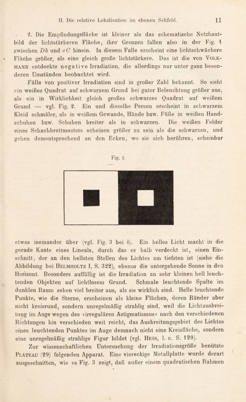 2. Die Empfindungsfläche ist kleiner als das schematische Netzhaut¬ bild der lichtstarkeren Fläche, ihre* Grenzen fallen also in der Fig. 1 zwischen Db und eC hinein. In diesem Falle erscheint eine lichtschwächere Fläche größer, als eine gleich große lichtstärkere. Das ist die von Volk¬ mann entdeckte negative Irradiation, die allerdings nur unter ganz beson¬ deren Umständen beobachtet wird. Fälle von positiver Irradiation sind in großer Zahl bekannt. So sieht ein weißes Quadrat auf schwarzem Grund bei guter Beleuchtung größer aus, als ein in Wirklichkeit gleich großes schwarzes Quadrat auf weißem Grund — vgl. Fig. 2. Ein und dieselbe Person erscheint in schwarzem Kleid schmäler, als in weißem Gewände, Hände bzw. Füße in weißen Hand¬ schuhen bzw. Schuhen breiter als in schwarzen. Die weißen Felder eines Schachbrettmusters scheinen größer zu sein als die schwarzen, und gehen dementsprechend an den Ecken, wo sie sich berühren, scheinbar Fig. 2. etwas ineinander über (vgl. Fig. 3 bei b). Ein helles Licht macht in die gerade Kante eines Lineals, durch das es halb verdeckt ist, einen Ein¬ schnitt, der an den hellsten Stellen des Lichtes am tiefsten ist (siehe die Abbildung bei Helmholtz I, S. 322), ebenso die untergehende Sonne in den Horizont. Besonders auffällig ist die Irradiation an sehr kleinen hell leuch¬ tenden Objekten auf lichtlosem Grund. Schmale leuchtende Spalte im dunklen Raum sehen viel breiter aus, als sie wirklich sind. Helle leuchtende Punkte, wie die Sterne, erscheinen als kleine Flächen, deren Ränder aber nicht kreisrund, sondern unregelmäßig strahlig sind, weil die Lichtausbrei¬ tung im Auge wegen des »irregulären Astigmatismus« nach den verschiedenen Richtungen hin verschieden weit reicht, das Ausbreitungsgebiet des Lichtes eines leuchtenden Punktes im Auge demnach nicht eine Kreisfläche, sondern eine unregelmäßig strahlige Figur bildet (vgl. Hess, 1. c. S. 120). Zur wissenschaftlichen Untersuchung der Irradiationsgröße benützte Plateau (29) folgenden Apparat. Eine viereckige Metallplatte wurde derart ausgeschnitten, wie es Fig. 3 zeigt, daß außer einem quadratischen Rahmen