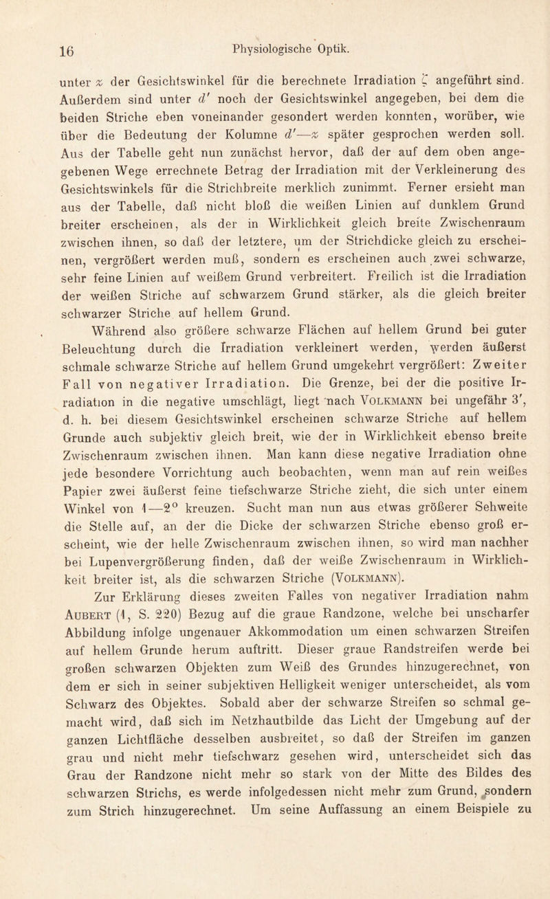 unter % der Gesichtswinkel für die berechnete Irradiation 'C angeführt sind. Außerdem sind unter d' noch der Gesichtswinkel angegeben, bei dem die beiden Striche eben voneinander gesondert werden konnten, worüber, wie über die Bedeutung der Kolumne d'—% später gesprochen werden soll. Aus der Tabelle geht nun zunächst hervor, daß der auf dem oben ange¬ gebenen Wege errechnete Betrag der Irradiation mit der Verkleinerung des Gesichtswinkels für die Strichbreite merklich zunimmt. Ferner ersieht man aus der Tabelle, daß nicht bloß die weißen Linien auf dunklem Grund breiter erscheinen, als der in Wirklichkeit gleich breite Zwischenraum zwischen ihnen, so daß der letztere, um der Strichdicke gleich zu erschei¬ nen, vergrößert werden muß, sondern es erscheinen auch zwei schwarze, sehr feine Linien auf weißem Grund verbreitert. Freilich ist die Irradiation der weißen Striche auf schwarzem Grund stärker, als die gleich breiter schwarzer Striche auf hellem Grund. Während also größere schwarze Flächen auf hellem Grund bei guter Beleuchtung durch die Irradiation verkleinert werden, Yrei'den äußerst schmale schwarze Striche auf hellem Grund umgekehrt vergrößert: Zweiter Fall von negativer Irradiation. Die Grenze, bei der die positive Ir¬ radiation in die negative umschlägt, liegt nach Volkmann bei ungefähr 3f, d. h. bei diesem Gesichtswinkel erscheinen schwarze Striche auf hellem Grunde auch subjektiv gleich breit, wie der in Wirklichkeit ebenso breite Zwischenraum zwischen ihnen. Man kann diese negative Irradiation ohne jede besondere Vorrichtung auch beobachten, wenn man auf rein weißes Papier zwei äußerst feine tiefschwarze Striche zieht, die sich unter einem Winkel von 1—2° kreuzen. Sucht man nun aus etwas größerer Sehweite die Stelle auf, an der die Dicke der schwarzen Striche ebenso groß er¬ scheint, wie der helle Zwischenraum zwischen ihnen, so wird man nachher bei Lupenvergrößerung finden, daß der weiße Zwischenraum in Wirklich¬ keit breiter ist, als die schwarzen Striche (Volkmann). Zur Erklärung dieses zweiten Falles von negativer Irradiation nahm Aubert (1, S. 220) Bezug auf die graue Randzone, welche bei unscharfer Abbildung infolge ungenauer Akkommodation um einen schwarzen Streifen auf hellem Grunde herum auftritt. Dieser graue Randstreifen werde bei großen schwarzen Objekten zum Weiß des Grundes hinzugerechnet, von dem er sich in seiner subjektiven Helligkeit weniger unterscheidet, als vom Schwarz des Objektes. Sobald aber der schwarze Streifen so schmal ge¬ macht wird, daß sich im Netzhautbilde das Licht der Umgebung auf der ganzen Lichtfläche desselben ausbreitet, so daß der Streifen im ganzen grau und nicht mehr tiefschwarz gesehen wird, unterscheidet sich das Grau der Randzone nicht mehr so stark von der Mitte des Bildes des schwarzen Strichs, es werde infolgedessen nicht mehr zum Grund, sondern zum Strich hinzugerechnet. Um seine Auffassung an einem Beispiele zu