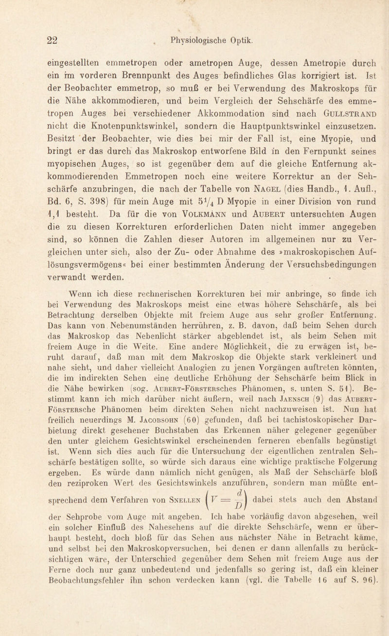 eingestellten emmetropen oder ametropen Auge, dessen Ametropie durch ein im vorderen Brennpunkt des Auges befindliches Glas korrigiert ist. Ist der Beobachter emmetrop, so muß er bei Verwendung des Makroskops für die Nähe akkommodieren, und beim Vergleich der Sehschärfe des emme¬ tropen Auges bei verschiedener Akkommodation sind nach Gullstrand nicht die Knotenpunktswinkel, sondern die Hauptpunktswinkel einzusetzen. Besitzt der Beobachter, wie dies bei mir der Fall ist, eine Myopie, und bringt er das durch das Makroskop entworfene Bild m den Fernpunkt seines myopischen Auges, so ist gegenüber dem auf die gleiche Entfernung ak- kommodierenden Emmetropen noch eine weitere Korrektur an der Seh¬ schärfe anzubringen, die nach der Tabelle von Nagel (dies Handb., 1. AufL, Bd. 6, S. 398) für mein Auge mit 5y4 D Myopie in einer Division von rund \,\ besteht. Da für die von Volkmänn und Aubert untersuchten Augen die zu diesen Korrekturen erforderlichen Daten nicht immer angegeben sind, so können die Zahlen dieser Autoren im allgemeinen nur zu Ver¬ gleichen unter sich, also der Zu- oder Abnahme des »makroskopischen Auf¬ lösungsvermögens« bei einer bestimmten Änderung der Versuchsbedingungen verwandt werden. Wenn ich diese rechnerischen Korrekturen bei mir anbringe, so finde ich bei Verwendung des Makroskops meist eine etwas höhere Sehschärfe, als bei Betrachtung derselben Objekte mit freiem Auge aus sehr großer Entfernung. Das kann von Nebenumständen herrühren, z. B. davon, daß beim Sehen durch das Makroskop das Nebenlicht stärker abgeblendet ist, als beim Sehen mit freiem Auge in die Weite. Eine andere Möglichkeit, die zu erwägen ist, be¬ ruht darauf, daß man mit dem Makroskop die Objekte stark verkleinert und nahe sieht, und daher vielleicht Analogien zu jenen Vorgängen auftreten könnten, die im indirekten Sehen eine deutliche Erhöhung der Sehschärfe beim Blick in die Nähe bewirken (sog. AußERT-FöRSTERsches Phänomen, s. unten S. 51). Be¬ stimmt kann ich mich darüber nicht äußern, weil nach Jaensch (9) das Aubert- FöRSTERsche Phänomen beim direkten Sehen nicht nachzuweisen ist. Nun hat freilich neuerdings M. Jacobsohn (6 0) gefunden, daß bei tachistoskopischer Dar¬ bietung direkt gesehener Buchstaben das Erkennen näher gelegener gegenüber den unter gleichem Gesichtswinkel erscheinenden ferneren ebenfalls begünstigt ist. Wenn sich dies auch für die Untersuchung der eigentlichen zentralen Seh¬ schärfe bestätigen sollte, so würde sich daraus eine wichtige praktische Folgerung ergeben. Es würde dann nämlich nicht genügen, als Maß der Sehschärfe bloß den reziproken Wert des Gesichtswinkels anzuführen, sondern man müßte ent¬ sprechend dem Verfahren von Snellen |V = dabei stets auch den Abstand der Sehprobe vom Auge mit angeben. Ich habe vorläufig davon abgesehen, wreil ein solcher Einfluß des Nahesehens auf die direkte Sehschärfe, wenn er über¬ haupt besteht, doch bloß für das Sehen aus nächster Nähe in Betracht käme, und selbst bei den Makroskopversuchen, bei denen er dann allenfalls zu berück¬ sichtigen wäre, der Unterschied gegenüber dem Sehen mit freiem Auge aus der Ferne doch nur ganz unbedeutend und jedenfalls so gering ist, daß ein kleiner Beobachtungsfehler ihn schon verdecken kann (vgl. die Tabelle 16 auf S. 96).