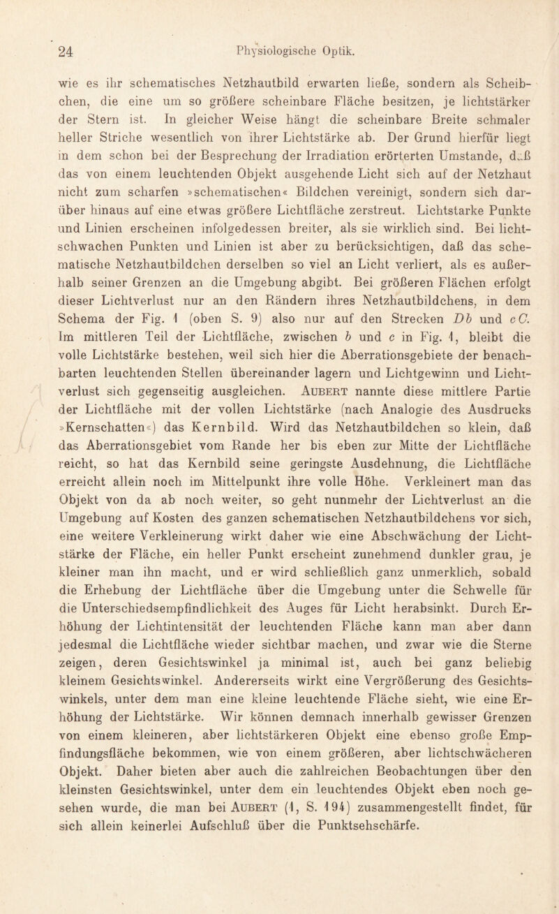 wie es ihr schematisches Netzhautbild erwarten ließe, sondern als Scheib¬ chen, die eine um so größere scheinbare Fläche besitzen, je lichtstärker der Stern ist. In gleicher Weise hängt die scheinbare Breite schmaler heller Striche wesentlich von ihrer Lichtstärke ab. Der Grund hierfür liegt in dem schon bei der Besprechung der Irradiation erörterten Umstande, d.;ß das von einem leuchtenden Objekt ausgehende Licht sich auf der Netzhaut nicht zum scharfen »schematischen« Bildchen vereinigt, sondern sich dar¬ über hinaus auf eine etwas größere Lichtfläche zerstreut. Lichtstarke Punkte und Linien erscheinen infolgedessen breiter, als sie wirklich sind. Bei licht¬ schwachen Punkten und Linien ist aber zu berücksichtigen, daß das sche¬ matische Netzhautbildchen derselben so viel an Licht verliert, als es außer¬ halb seiner Grenzen an die Umgebung abgibt. Bei größeren Flächen erfolgt dieser Lichtverlust nur an den Rändern ihres Netzhautbildchens, in dem Schema der Fig. 1 (oben S. 9) also nur auf den Strecken Db und cC. Im mittleren Teil der Lichtfläche, zwischen b und c in Fig. 1, bleibt die volle Lichtstärke bestehen, weil sich hier die Aberrationsgebiete der benach¬ barten leuchtenden Stellen übereinander lagern und Lichtgewinn und Licht¬ verlust sich gegenseitig ausgleichen. Aubert nannte diese mittlere Partie der Lichtfläche mit der vollen Lichtstärke (nach Analogie des Ausdrucks »Kernschatten«) das Kernbild. Wird das Netzhautbildchen so klein, daß das Aberrationsgebiet vom Rande her bis eben zur Mitte der Lichtfläche reicht, so hat das Kernbild seine geringste Ausdehnung, die Lichtfläche erreicht allein noch im Mittelpunkt ihre volle Höhe. Verkleinert man das Objekt von da ab noch weiter, so geht nunmehr der Lichtverlust an die Umgebung auf Kosten des ganzen schematischen Netzhautbildchens vor sich, eine weitere Verkleinerung wirkt daher wie eine Abschwächung der Licht¬ stärke der Fläche, ein heller Punkt erscheint zunehmend dunkler grau, je kleiner man ihn macht, und er wird schließlich ganz unmerklich, sobald die Erhebung der Lichtfläche über die Umgebung unter die Schwelle für die Unterschiedsempfindlichkeit des Auges für Licht herabsinkt. Durch Er¬ höhung der Lichtintensität der leuchtenden Fläche kann man aber dann jedesmal die Lichtfläche wieder sichtbar machen, und zwar wie die Sterne zeigen, deren Gesichtswinkel ja minimal ist, auch bei ganz beliebig kleinem Gesichtswinkel. Andererseits wirkt eine Vergrößerung des Gesichts¬ winkels, unter dem man eine kleine leuchtende Fläche sieht, wie eine Er¬ höhung der Lichtstärke. Wir können demnach innerhalb gewisser Grenzen von einem kleineren, aber lichtstärkeren Objekt eine ebenso große Emp¬ findungsfläche bekommen, wie von einem größeren, aber lichtschwächeren Objekt. Daher bieten aber auch die zahlreichen Beobachtungen über den kleinsten Gesichtswinkel, unter dem ein leuchtendes Objekt eben noch ge¬ sehen wurde, die man bei Aubert (1, S. 194) zusammengestellt findet, für sich allein keinerlei Aufschluß über die Punktsehschärfe.