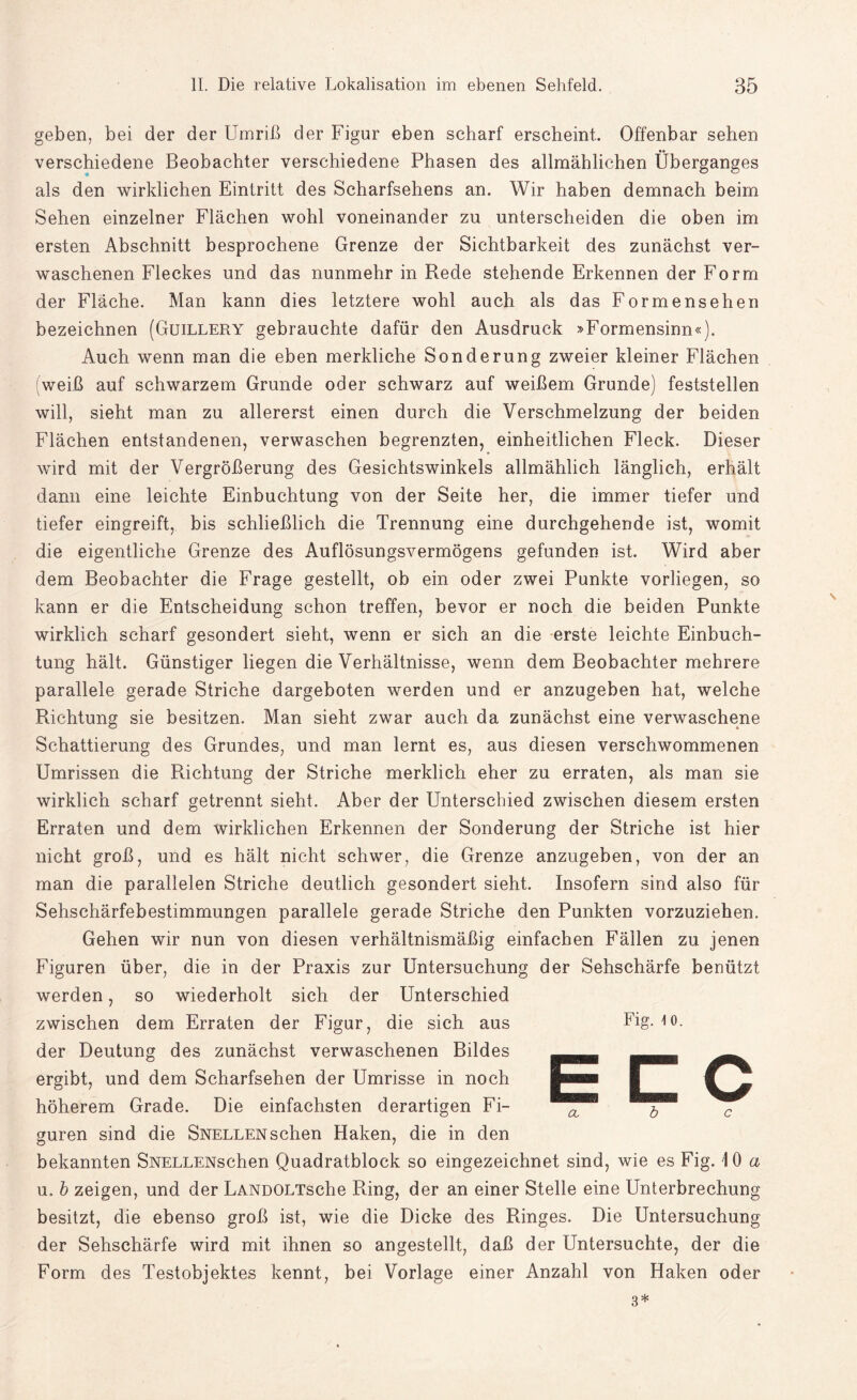 geben, bei der der Umriß der Figur eben scharf erscheint. Offenbar sehen verschiedene Beobachter verschiedene Phasen des allmählichen Überganges als den wirklichen Eintritt des Scharfsehens an. Wir haben demnach beim Sehen einzelner Flächen wohl voneinander zu unterscheiden die oben im ersten Abschnitt besprochene Grenze der Sichtbarkeit des zunächst ver¬ waschenen Fleckes und das nunmehr in Rede stehende Erkennen der Form der Fläche. Man kann dies letztere wohl auch als das Formensehen bezeichnen (Guillery gebrauchte dafür den Ausdruck »Formensinn«). Auch wenn man die eben merkliche Sonderung zweier kleiner Flächen weiß auf schwarzem Grunde oder schwarz auf weißem Grunde) feststellen will, sieht man zu allererst einen durch die Verschmelzung der beiden Flächen entstandenen, verwaschen begrenzten, einheitlichen Fleck. Dieser wird mit der Vergrößerung des Gesichtswinkels allmählich länglich, erhält dann eine leichte Einbuchtung von der Seite her, die immer tiefer und tiefer eingreift, bis schließlich die Trennung eine durchgehende ist, womit die eigentliche Grenze des Auflösungsvermögens gefunden ist. Wird aber dem Beobachter die Frage gestellt, ob ein oder zwei Punkte vorliegen, so kann er die Entscheidung schon treffen, bevor er noch die beiden Punkte wirklich scharf gesondert sieht, wenn er sich an die erste leichte Einbuch¬ tung hält. Günstiger liegen die Verhältnisse, wenn dem Beobachter mehrere parallele gerade Striche dargeboten werden und er anzugeben hat, welche Richtung sie besitzen. Man sieht zwar auch da zunächst eine verwaschene Schattierung des Grundes, und man lernt es, aus diesen verschwommenen Umrissen die Richtung der Striche merklich eher zu erraten, als man sie wirklich scharf getrennt sieht. Aber der Unterschied zwischen diesem ersten Erraten und dem wirklichen Erkennen der Sonderung der Striche ist hier nicht groß, und es hält nicht schwer, die Grenze anzugeben, von der an man die parallelen Striche deutlich gesondert sieht. Insofern sind also für Sehschärfebestimmungen parallele gerade Striche den Punkten vorzuziehen. Gehen wir nun von diesen verhältnismäßig einfachen Fällen zu jenen Figuren über, die in der Praxis zur Untersuchung der Sehschärfe benützt werden, so wiederholt sich der Unterschied zwischen dem Erraten der Figur, die sich aus der Deutung des zunächst verwaschenen Bildes ergibt, und dem Scharfsehen der Umrisse in noch höherem Grade. Die einfachsten derartigen Fi¬ guren sind die Snellen sehen Haken, die in den bekannten SNELLENschen Quadratblock so eingezeichnet sind, wie es Fig. 10 a u. b zeigen, und der LANDOLTsche Ring, der an einer Stelle eine Unterbrechung besitzt, die ebenso groß ist, wie die Dicke des Ringes. Die Untersuchung der Sehschärfe wird mit ihnen so angestellt, daß der Untersuchte, der die Form des Testobjektes kennt, bei Vorlage einer Anzahl von Haken oder 3* Fig. \ o. ECC <x b c