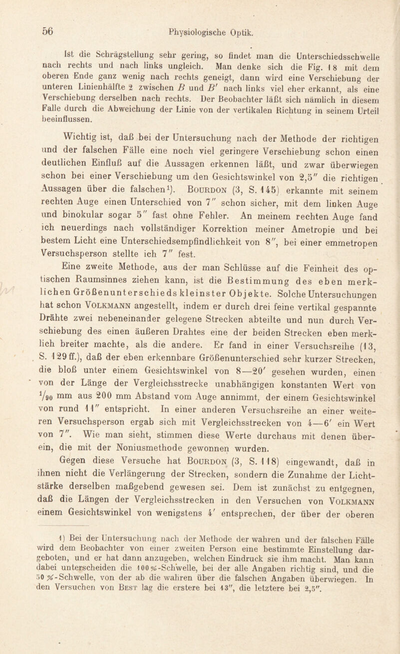 Ist die Schrägstellung sehr gering, so findet man die Unterschiedsschwelle nach rechts und nach links ungleich. Man denke sich die Fig. 18 mit dem oberen Ende ganz wenig nach rechts geneigt, dann wird eine Verschiebung der unteren Linienhälfte 2 zwischen B und B' nach links viel eher erkannt, als eine Verschiebung derselben nach rechts. Der Beobachter läßt sich nämlich in diesem Falle durch die Abweichung der Linie von der vertikalen Richtung in seinem Urteil beeinflussen. Wichtig ist, daß bei der Untersuchung nach der Methode der richtigen und der falschen Fälle eine noch viel geringere Verschiebung schon einen deutlichen Einfluß auf die Aussagen erkennen läßt, und zwar überwiegen schon bei einer Verschiebung um den Gesichtswinkel von 2,5 die richtigen Aussagen über die falschen1). Bourdon (3, S. 145) erkannte mit seinem rechten Auge einen Unterschied von 7 schon sicher, mit dem linken Auge und binokular sogar 5 fast ohne Fehler. An meinem rechten Auge fand ich neuerdings nach vollständiger Korrektion meiner Ametropie und bei bestem Licht eine Unterschiedsempfindlichkeit von 8, bei einer emmetropen Versuchsperson stellte ich 7 fest. Eine zweite Methode, aus der man Schlüsse auf die Feinheit des op¬ tischen Raumsinnes ziehen kann, ist die Bestimmung des eben merk¬ lichen Größenunterschieds kleinster Objekte. Solche Untersuchungen hat schon Volkmann angestellt, indem er durch drei feine vertikal gespannte Drähte zwei nebeneinander gelegene Strecken abteilte und nun durch Ver¬ schiebung des einen äußeren Drahtes eine der beiden Strecken eben merk¬ lich breiter machte, als die andere. Er fand in einer Versuchsreihe (13, S. 129 ff.), daß der eben erkennbare Größenunterschied sehr kurzer Strecken, die bloß unter einem Gesichtswinkel von 8—2(F gesehen wurden, einen von der Länge der Vergleichsstrecke unabhängigen konstanten Wert von V90 aus 200 mm Abstand vom Auge annimmt, der einem Gesichtswinkel von rund 11 entspricht. In einer anderen Versuchsreihe an einer weite¬ ren Versuchsperson ergab sich mit Vergleichsstrecken von 4—6' ein Wert von 7. Wie man sieht, stimmen diese Werte durchaus mit denen über¬ ein, die mit der Noniusmethode gewonnen wurden. Gegen diese Versuche hat Bourdon (3, S. 118) eingewandt, daß in ihnen nicht die Verlängerung der Strecken, sondern die Zunahme der Licht¬ stärke derselben maßgebend gewesen sei. Dem ist zunächst zu entgegnen, daß die Längen der Vergleichsstrecken in den Versuchen von Volkmann einem Gesichtswinkel von wenigstens 4' entsprechen, der über der oberen 1) Bei der Untersuchung nach der Methode der wahren und der falschen Fälle wird dem Beobachter von einer zweiten Person eine bestimmte Einstellung dar¬ geboten, und er hat dann anzugeben, welchen Eindruck sie ihm macht. Man kann dabei unterscheiden die 1 00 % -Schwelle, bei der alle Angaben richtig sind, und die 50 ^-Schwelle, von der ab die wahren über die falschen Angaben überwiegen. In den Versuchen von Best lag die erstere bei 13, die letztere bei 2,5