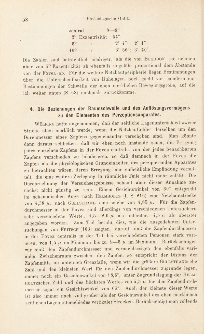 zentral 8—9 2° Exzentrizität 54 5° » 2' 4; 2' 1 10° » 3' 56; 3' 40. Die Zahlen sind beträchtlich niedriger, als die von Bourdon, sie nehmen aber von 2° Exzentrizität ab ebenfalls ungefähr proportional dem Abstande von der Fovea ab. Für die weitere Netzhautperipherie liegen Bestimmungen über die Unterscheidbarkeit von Ruhelagen noch nicht vor, sondern nur Bestimmungen der Schwelle der eben merklichen Bewegungsgröße, auf die ich weiter unten (S. 68) nochmals zurückkomme. 4. Die Beziehungen der Raumschwelle und des Auflösungsvermögens zu den Elementen des Perzeptionsapparates. Wülfing hatte angenommen, daß der seitliche Lagenunterschied zweier Striche eben merklich werde,, wenn die Netzhautbilder derselben um den Durchmesser eines Zapfens gegeneinander verschoben sind. Man könnte dann daraus schließen, daß wir eben noch imstande seien, die Erregung jedes einzelnen Zapfens in der Fovea centralis von der jedes benachbarten Zapfens verschieden zu lokalisieren, so daß demnach in der Fovea die Zapfen als die physiologischen Grundeinheiten des perzipierenden Apparates zu betrachten wären, deren Erregung eine einheitliche Empfindung vermit¬ telt, die eine weitere Zerlegung in räumliche Teile nicht mehr zuläßt. Die Durchrechnung der Versuchsergebnisse scheint aber dieser Annahme zu¬ nächst nicht günstig zu sein. Einem Gesichtswinkel von 60 entspricht im schematischen Auge nach Helmholtz (I, S. 216) eine Netzhautstrecke von 4,38 jU, nach Gullstrand eine solche von 4,85 fi. Für die Zapfen¬ durchmesser in der Fovea sind allerdings von verschiedenen Untersuchern sehr verschiedene Werte, 1,5—2,0 f,i als unterster, 4,5 fx als oberster angegeben worden. Zum Teil beruht dies, wie die ausgedehnten Unter¬ suchungen von Fritsch (103) zeigten, darauf, daß die Zapfendurchmesser in der Fovea centralis in der Tat bei verschiedenen Personen stark vari¬ ieren, von 1,5 /< im Minimum bis zu 4—5 jr im Maximum. Berücksichtigen wir bloß den Zapfendurchmesser und vernachlässigen den ebenfalls vari¬ ablen Zwischenraum zwischen den Zapfen, so entspricht der Distanz der Zapfenmitte im untersten Grenzfalle, wenn wir die größere Gullstrand sehe Zahl und den kleinsten Wert für den Zapfendurchmesser zugrunde legen, immer noch ein Gesichtswinkel von 18,6, unter Zugrundelegung der Helm- HOLTZschen Zahl und des höchsten Wertes von 4,5 [i für den Zapfendurch¬ messer sogar ein Gesichtswinkel von 62. Auch der kleinste dieser Werte ist also immer noch viel größer als der Gesichtswinkel des eben merklichen seitlichen Lagenunterschiedes vertikaler Strecken. Berücksichtigt man vollends