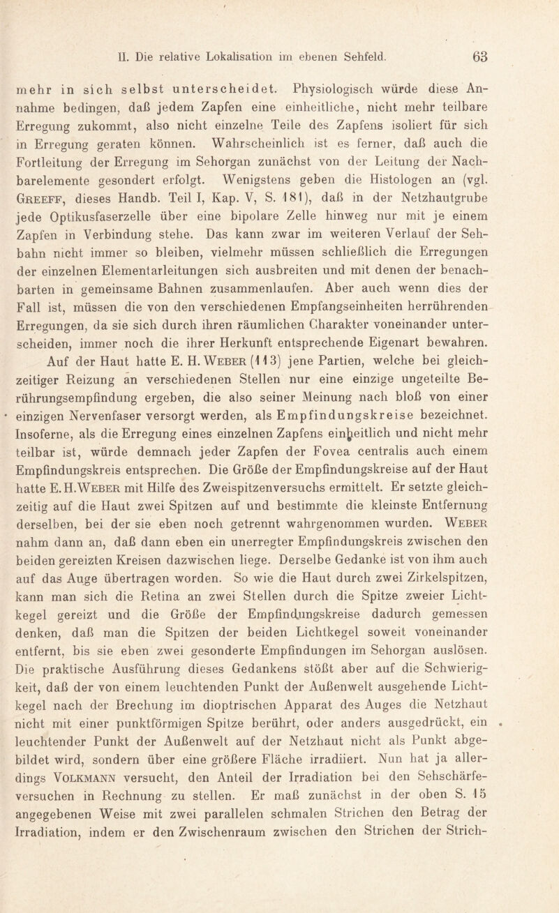 mehr in sich selbst unterscheidet. Physiologisch würde diese An¬ nahme bedingen, daß jedem Zapfen eine einheitliche, nicht mehr teilbare Erregung zukommt, also nicht einzelne Teile des Zapfens isoliert für sich in Erregung geraten können. Wahrscheinlich ist es ferner, daß auch die Fortleitung der Erregung im Sehorgan zunächst von der Leitung der Nach¬ barelemente gesondert erfolgt. Wenigstens geben die Histologen an (vgl. Greeff, dieses Handb. Teil I, Kap. V, S. 181), daß in der Netzhautgrube jede Optikusfaserzelle über eine bipolare Zelle hinweg nur mit je einem Zapfen in Verbindung stehe. Das kann zwar im weiteren Verlauf der Seh¬ bahn nicht immer so bleiben, vielmehr müssen schließlich die Erregungen der einzelnen Elementarleitungen sich ausbreiten und mit denen der benach¬ barten in gemeinsame Bahnen zusammenlaufen. Aber auch wenn dies der Fall ist, müssen die von den verschiedenen Empfangseinheiten herrührenden Erregungen, da sie sich durch ihren räumlichen Charakter voneinander unter¬ scheiden, immer noch die ihrer Herkunft entsprechende Eigenart bewahren. Auf der Haut hatte E. H. Weber (11 3) jene Partien, welche bei gleich¬ zeitiger Reizung an verschiedenen Stellen nur eine einzige ungeteilte Be¬ rührungsempfindung ergeben, die also seiner Meinung nach bloß von einer * einzigen Nervenfaser versorgt werden, als Empfindungskreise bezeichnet. Insoferne, als die Erregung eines einzelnen Zapfens einheitlich und nicht mehr teilbar ist, würde demnach jeder Zapfen der Fovea centralis auch einem Empfindungskreis entsprechen. Die Größe der Empfindungskreise auf der Haut hatte E.H.Weber mit Hilfe des Zweispitzenversuchs ermittelt. Er setzte gleich¬ zeitig auf die Haut zwei Spitzen auf und bestimmte die kleinste Entfernung derselben, bei der sie eben noch getrennt wahrgenommen wurden. Weber nahm dann an, daß dann eben ein unerregter Empfindungskreis zwischen den beiden gereizten Kreisen dazwischen liege. Derselbe Gedanke ist von ihm auch auf das Auge übertragen worden. So wie die Haut durch zwei Zirkelspitzen, kann man sich die Retina an zwei Stellen durch die Spitze zweier Licht¬ kegel gereizt und die Größe der Empfind.ungskreise dadurch gemessen denken, daß man die Spitzen der beiden Lichtkegel soweit voneinander entfernt, bis sie eben zwei gesonderte Empfindungen im Sehorgan auslösen. Die praktische Ausführung dieses Gedankens stößt aber auf die Schwierig¬ keit, daß der von einem leuchtenden Punkt der Außenwelt ausgehende Licht¬ kegel nach der Brechung im dioptrischen Apparat des Auges die Netzhaut nicht mit einer punktförmigen Spitze berührt, oder anders ausgedrückt, ein leuchtender Punkt der Außenwelt auf der Netzhaut nicht als Punkt abge¬ bildet wird, sondern über eine größere Fläche irradiiert. Nun hat ja aller¬ dings Volkmann versucht, den Anteil der Irradiation bei den Sehschärfe¬ versuchen in Rechnung zu stellen. Er maß zunächst in der oben S. 15 angegebenen Weise mit zwei parallelen schmalen Strichen den Betrag der Irradiation, indem er den Zwischenraum zwischen den Strichen der Strich-