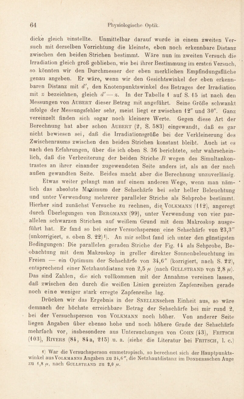 dicke gleich einstellte. Unmittelbar darauf wurde in einem zweiten Ver¬ such mit derselben Vorrichtung die kleinste, eben noch erkennbare Distanz zwischen den beiden Strichen bestimmt. Wäre nun im zweiten Versuch die Irradiation gleich groß geblieben, wie bei ihrer Bestimmung im ersten Versuch, so könnten wir den Durchmesser der eben merklichen Empfindungsfläche genau angeben. Er wäre, wenn wir den Gesichtswinkel der eben erkenn¬ baren Distanz mit d\ den Knotenpunktswinkel des Betrages der Irradiation mit % bezeichnen, gleich d'—%. In der Tabelle 1 auf S. 15 ist nach den Messungen von Aubert dieser Betrag mit angeführt. Seine Größe schwankt infolge der Messungsfehler sehr, meist liegt er zwischen 12 und 30. Ganz vereinzelt finden sich sogar noch kleinere Werte. Gegen diese Art der Berechnung hat aber schon Aubert (2, S. 583) eingewandt, daß es gar nicht bewiesen sei, daß die Irradiationsgröße bei der Verkleinerung des Zwischenraums zwischen den beiden Strichen konstant bleibt. Auch ist es nach den Erfahrungen, über die ich oben S. 36 berichtete, sehr wahrschein¬ lich, daß die Verbreiterung der beiden Striche B wegen des Simultankon¬ trastes an ihrer einander zugewendeten Seite anders ist, als an der nach außen gewandten Seite. Beides macht aber die Berechnung unzuverlässig. Etwas weiter gelangt man auf einem anderen Wege, wenn man näm¬ lich das absolute Ma«ximum der Sehschärfe bei sehr heller Beleuchtung und unter Verwendung mehrerer paralleler Striche als Sehprobe bestimmt. Hierher sind zunächst Versuche zu rechnen, die Volkmann (112), angeregt durch Überlegungen von Bergmann (99), unter Verwendung von vier par¬ allelen schwarzen Strichen auf weißem Grund mit dem Makroskop ausge¬ führt hat. Er fand so bei einer Versuchsperson eine Sehschärfe von 23,3 (unkorrigiert, s. oben S. 22)1). An mir selbst fand ich unter den günstigsten Bedingungen: Die parallelen geraden Striche der Fig. 14 als Sehprobe, Be¬ obachtung mit dem Makroskop in greller direkter Sonnenbeleuchtung im Freien — ein Optimum der Sehschärfe von 34,6 (korrigiert, nach S. 22), entsprechend einer Netzhautdistanz von 2,5 fi (nach Gullstrand von 2,8 /u). Das sind Zahlen, die sich vollkommen mit der Annahme vereinen lassen, daß zwischen den durch die weißen Linien gereizten Zapfenreihen gerade noch eine weniger stark erregte Zapfenreihe lag. Drücken wir das Ergebnis in der SNELLENschen Einheit aus, so wäre demnach der höchste erreichbare Betrag der Sehschärfe bei mir rund 2, bei der Versuchsperson von Volkmann noch höher. Von anderer Seite liegen Angaben über ebenso hohe und noch höhere Grade der Sehschärfe mehrfach vor, insbesondere aus Untersuchungen von Cohn (43), Fritsch (103), Rivers (84, 84 a, 215) u. a. (siehe die Literatur bei Fritsch, 1. c.) I) War die Versuchsperson emmetropisch, so berechnet sich der Hauptpunkts¬ winkel aus Volkmanns Angaben zu 24,6, die Netzhautdistanz im DoNDERsschen Auge zu 1,8 /li, nach Gullstrand zu 2,0 u.