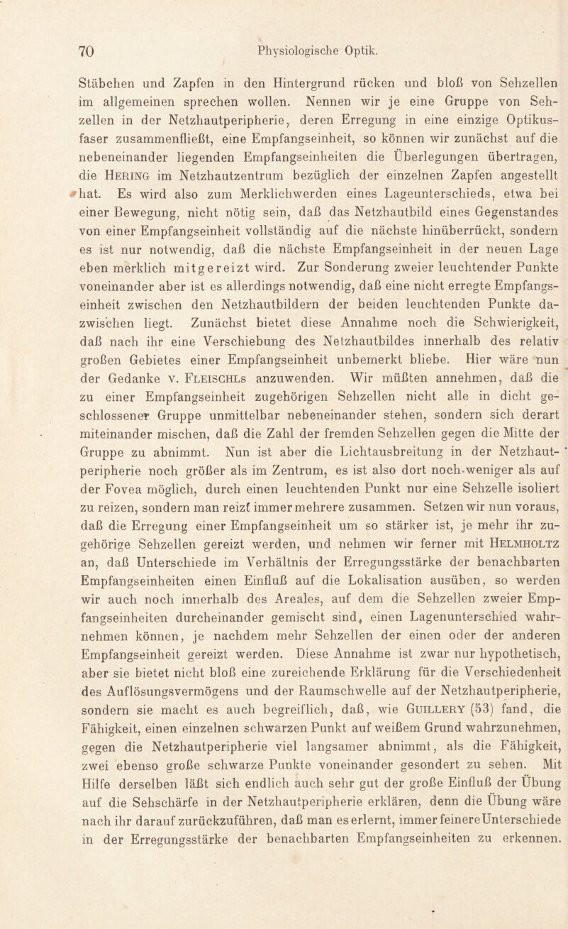 Stäbchen und Zapfen in den Hintergrund rücken und bloß von Sehzellen im allgemeinen sprechen wollen. Nennen wir je eine Gruppe von Seh¬ zellen in der Netzhautperipherie, deren Erregung in eine einzige Optikus¬ faser zusammenfließt, eine Empfangseinheit, so können wir zunächst auf die nebeneinander liegenden Empfangseinheiten die Überlegungen übertragen, die Hering im Netzhautzentrum bezüglich der einzelnen Zapfen angestellt hat. Es wird also zum Merklichwerden eines Lageunterschieds, etwa bei einer Bewegung, nicht nötig sein, daß das Netzhautbild eines Gegenstandes von einer Empfangseinheit vollständig auf die nächste hinüberrückt, sondern es ist nur notwendig, daß die nächste Empfangseinheit in der neuen Lage eben merklich mitgereizt wird. Zur Sonderung zweier leuchtender Punkte voneinander aber ist es allerdings notwendig, daß eine nicht erregte Empfangs¬ einheit zwischen den Netzhautbildern der beiden leuchtenden Punkte da¬ zwischen liegt. Zunächst bietet diese Annahme noch die Schwierigkeit, daß nach ihr eine Verschiebung des Netzhautbildes innerhalb des relativ großen Gebietes einer Empfangseinheit unbemerkt bliebe. Hier wäre nun der Gedanke v. Fleischls anzuwenden. Wir müßten annehmen, daß die zu einer Empfangseinheit zugehörigen Sehzellen nicht alle in dicht ge¬ schlossener Gruppe unmittelbar nebeneinander stehen, sondern sich derart miteinander mischen, daß die Zahl der fremden Sehzellen gegen die Mitte der Gruppe zu abnimmt. Nun ist aber die Lichtausbreitung in der Netzhaut¬ peripherie noch größer als im Zentrum, es ist also dort noch-weniger als auf der Fovea möglich, durch einen leuchtenden Punkt nur eine Sehzelle isoliert zu reizen, sondern man reizt immer mehrere zusammen. Setzen wir nun voraus, daß die Erregung einer Empfangseinheit um so stärker ist, je mehr ihr zu¬ gehörige Sehzellen gereizt werden, und nehmen wir ferner mit Helmholtz an, daß Unterschiede im Verhältnis der Erregungsstärke der benachbarten Empfangseinheiten einen Einfluß auf die Lokalisation ausüben, so werden wir auch noch innerhalb des Areales, auf dem die Sehzellen zweier Emp¬ fangseinheiten durcheinander gemischt sind^ einen Lagenunterschied wahr¬ nehmen können, je nachdem mehr Sehzellen der einen oder der anderen Empfangseinheit gereizt werden. Diese Annahme ist zwar nur hypothetisch, aber sie bietet nicht bloß eine zureichende Erklärung für die Verschiedenheit des Auflösungsvermögens und der Raumschwelle auf der Netzhautperipherie, sondern sie macht es auch begreiflich, daß, wie Guillery (53) fand, die Fähigkeit, einen einzelnen schwarzen Punkt auf weißem Grund wahrzunehmen, gegen die Netzhautperipherie viel langsamer abnimmt, als die Fähigkeit, zwei ebenso große schwarze Punkte voneinander gesondert zu sehen. Mit Hilfe derselben läßt sich endlich auch sehr gut der große Einfluß der Übung auf die Sehschärfe in der Netzhautperipherie erklären, denn die Übung wäre nach ihr darauf zurückzuführen, daß man es erlernt, immer feinere Unterschiede in der Erregungsstärke der benachbarten Empfangseinheiten zu erkennen.